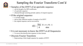 Sampling the Fourier Transform Cont’d
• Samples of the DTFT of an aperiodic sequence
• can be thought of as DFS coefficients
• of a periodic sequence
• obtained through summing periodic replicas of original sequence
• If the original sequence
• is of finite length
• and we take sufficient number of samples of its DTFT
• the original sequence can be recovered by
• It is not necessary to know the DTFT at all frequencies
• To recover the discrete-time sequence in time domain
• Discrete Fourier Transform
• Representing a finite length sequence by samples of DTFT
   


 

else0
1Nn0nx~
nx
Mr. HIMANSHU DIWAKAR JRTGI 6
 