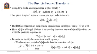 The Discrete Fourier Transform
• Consider a finite length sequence x[n] of length N
• For given length-N sequence associate a periodic sequence
• The DFS coefficients of the periodic sequence are samples of the DTFT of x[n]
• Since x[n] is of length N there is no overlap between terms of x[n-rN] and we can
write the periodic sequence as
• To maintain duality between time and frequency
• We choose one period of as the Fourier transform of x[n]
  1Nn0ofoutside0nx 
   



r
rNnxnx~
        NkXNmodkXkX
~

 kX
~
   



 

else0
1Nk0kX
~
kX
        NnxNmodnxnx~ 
Mr. HIMANSHU DIWAKAR JRTGI 7
 