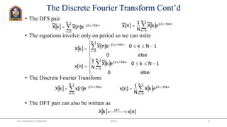 The Discrete Fourier Transform Cont’d
• The DFS pair
• The equations involve only on period so we can write
• The Discrete Fourier Transform
• The DFT pair can also be written as
   





1N
0k
knN/2j
ekX
~
N
1
]n[x~
   





1N
0n
knN/2j
e]n[x~kX
~
 
 





 



else0
1Nk0e]n[x~
kX
1N
0n
knN/2j
   





 



else0
1Nk0ekX
~
N
1
]n[x
1N
0k
knN/2j
   





1N
0n
knN/2j
e]n[xkX    





1N
0k
knN/2j
ekX
N
1
]n[x
  ]n[xkX DFT
 
Mr. HIMANSHU DIWAKAR JRTGI 8
 