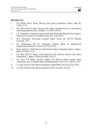 Control Theory and Informatics www.iiste.org
ISSN 2224-5774 (Paper) ISSN 2225-0492 (Online)
Vol.4, No.6, 2014
11
REFERENCES
1. H.P. Dikshit and P. Powar. Discrete cubic spline interpolation. Numer. Math 40,
(1982), 71-79.
2. H.P. Dixit and S.S. Rana. Discrete cubic spline interpolation over a non-uniform
mesh, Rocky Mountain Jour. of Maths. 17, (1987), 709-718.
3. L.L. Schumaker. Construction aspects of discrete Polynomial Spline Function Approx.
Theory (G.G. Gorentz Ed.) Academic Press, New York (1973).
4. M.A. Malcololm, Non-Linear Function Report Stame, pp. 372-373 Stanford
University, 1973.
5. O.L. Mangasarian and L.L. Schumaker. Discrete Spline via Mathematical
Programming SIAM Jour. Control 9 (1971), 174-183.
6. Rong , Qing Jia , Total Positivity of the Discrete Spline Collocation matrix, J. approx.
theory, 39 (1983), 11-23.
7. S.S. Rana and Y.P. Dubey. Local behavior of the deficient discrete cubic spline
interpolation. J. Approx. Theory 86 (1996), 120-127.
8. S.S. Rana, Y.P. Dubey and R.K. Dubey. The deficient discrete quartic spline
interpolation, Jour. of Applied Math. and Bioinformatics, Vol. 4, No. 1 (2014), 21-32.
9. T. Lyche. Discrete Cubic Spline Interpolation, Report RRS University of Cyto 1975.
10. T. Lyche. Discrete Cubic Spline Interpolation, BIT, 16 (1976), 281-290.
 