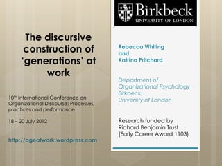The discursive
      construction of                  Rebecca Whiting
                                       and
     ‘generations’ at                  Katrina Pritchard

          work
                                       Department of
                                       Organizational Psychology
                                       Birkbeck,
10th International Conference on       University of London
Organizational Discourse: Processes,
practices and performance

18 – 20 July 2012                      Research funded by
                                       Richard Benjamin Trust
                                       (Early Career Award 1103)
http://ageatwork.wordpress.com
 
