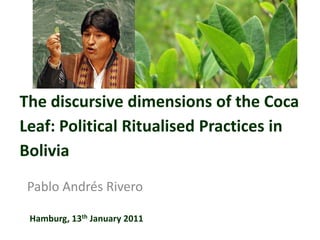 The discursive dimensions of the Coca Leaf: Political Ritualised Practices in Bolivia Pablo Andrés Rivero Hamburg, 13th January 2011 