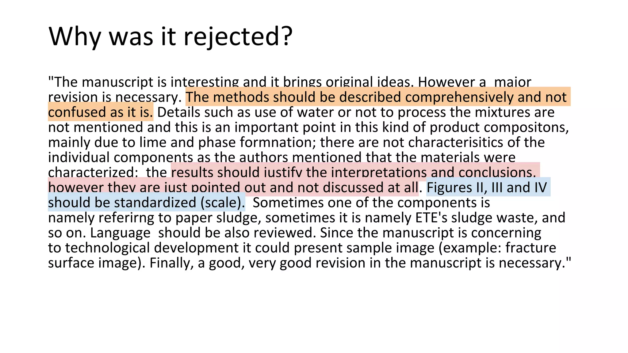 Why was it rejected?
"The manuscript is interesting and it brings original ideas. However a major
revision is necessary. The methods should be described comprehensively and not
confused as it is. Details such as use of water or not to process the mixtures are
not mentioned and this is an important point in this kind of product compositons,
mainly due to lime and phase formnation; there are not characterisitics of the
individual components as the authors mentioned that the materials were
characterized; the results should justify the interpretations and conclusions,
however they are just pointed out and not discussed at all. Figures II, III and IV
should be standardized (scale). Sometimes one of the components is
namely referirng to paper sludge, sometimes it is namely ETE's sludge waste, and
so on. Language should be also reviewed. Since the manuscript is concerning
to technological development it could present sample image (example: fracture
surface image). Finally, a good, very good revision in the manuscript is necessary."
 