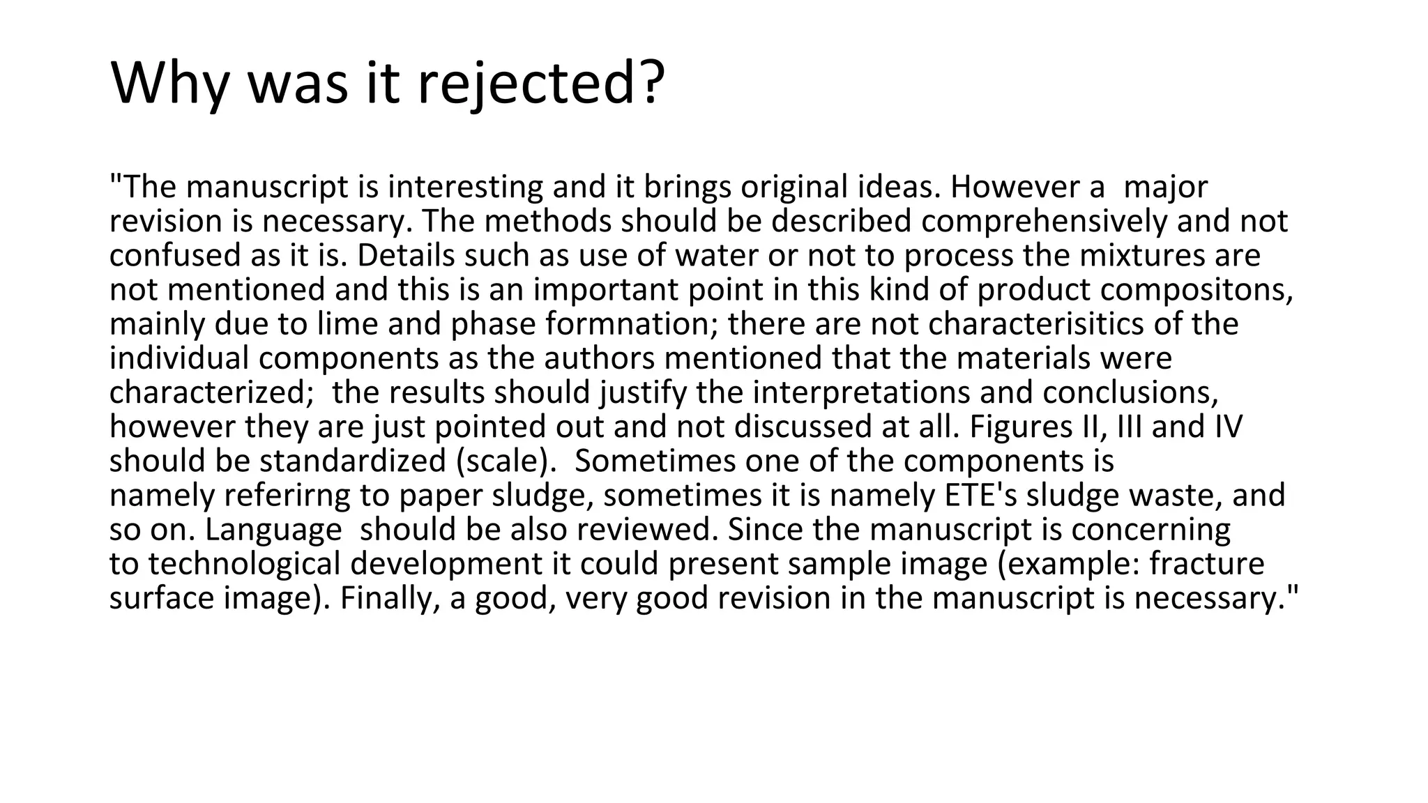 Why was it rejected?
"The manuscript is interesting and it brings original ideas. However a major
revision is necessary. The methods should be described comprehensively and not
confused as it is. Details such as use of water or not to process the mixtures are
not mentioned and this is an important point in this kind of product compositons,
mainly due to lime and phase formnation; there are not characterisitics of the
individual components as the authors mentioned that the materials were
characterized; the results should justify the interpretations and conclusions,
however they are just pointed out and not discussed at all. Figures II, III and IV
should be standardized (scale). Sometimes one of the components is
namely referirng to paper sludge, sometimes it is namely ETE's sludge waste, and
so on. Language should be also reviewed. Since the manuscript is concerning
to technological development it could present sample image (example: fracture
surface image). Finally, a good, very good revision in the manuscript is necessary."
 