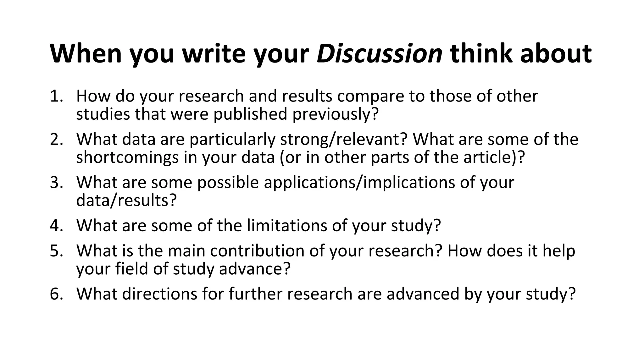 When you write your Discussion think about
1. How do your research and results compare to those of other
studies that were published previously?
2. What data are particularly strong/relevant? What are some of the
shortcomings in your data (or in other parts of the article)?
3. What are some possible applications/implications of your
data/results?
4. What are some of the limitations of your study?
5. What is the main contribution of your research? How does it help
your field of study advance?
6. What directions for further research are advanced by your study?
 