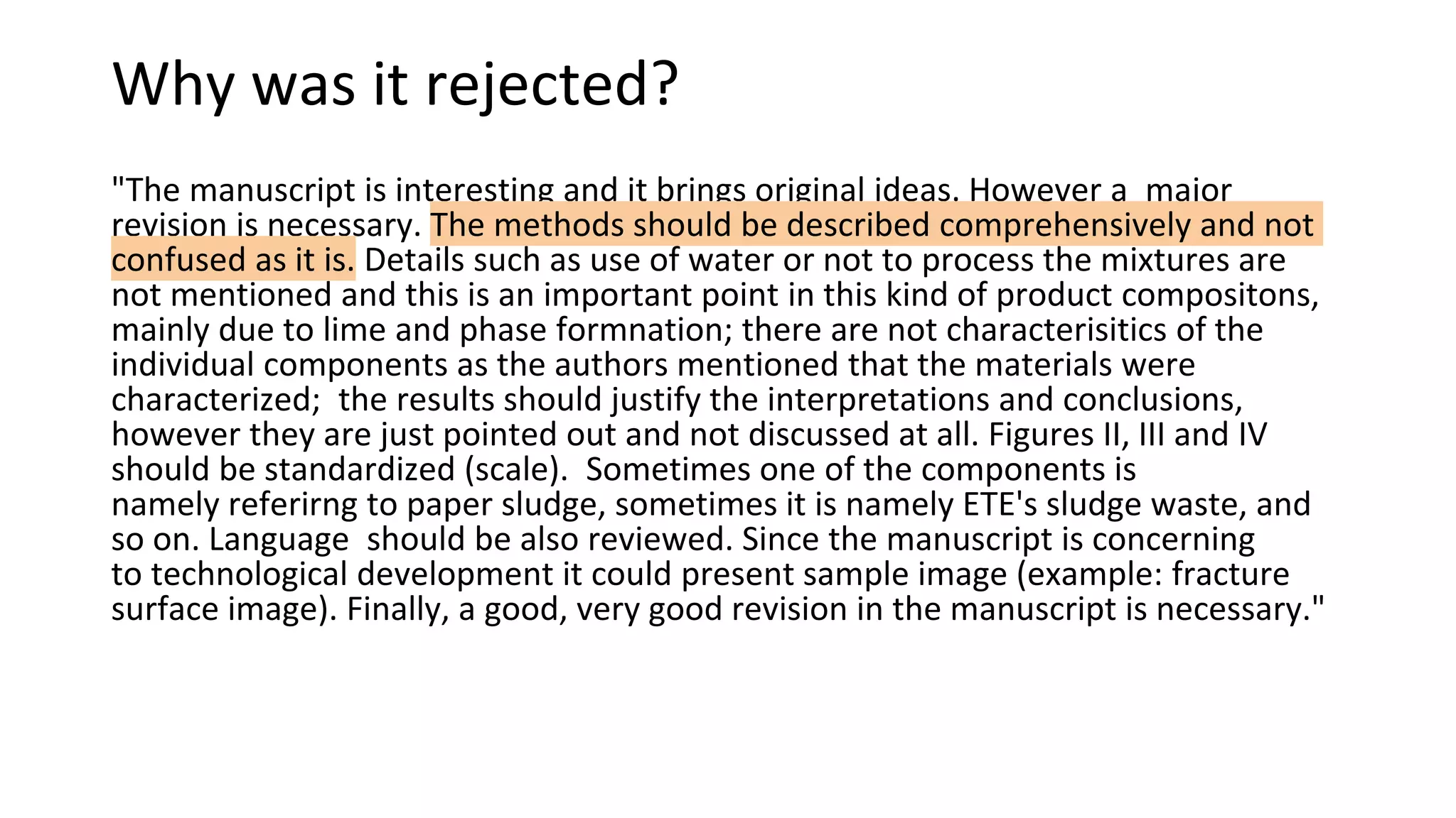 Why was it rejected?
"The manuscript is interesting and it brings original ideas. However a major
revision is necessary. The methods should be described comprehensively and not
confused as it is. Details such as use of water or not to process the mixtures are
not mentioned and this is an important point in this kind of product compositons,
mainly due to lime and phase formnation; there are not characterisitics of the
individual components as the authors mentioned that the materials were
characterized; the results should justify the interpretations and conclusions,
however they are just pointed out and not discussed at all. Figures II, III and IV
should be standardized (scale). Sometimes one of the components is
namely referirng to paper sludge, sometimes it is namely ETE's sludge waste, and
so on. Language should be also reviewed. Since the manuscript is concerning
to technological development it could present sample image (example: fracture
surface image). Finally, a good, very good revision in the manuscript is necessary."
 