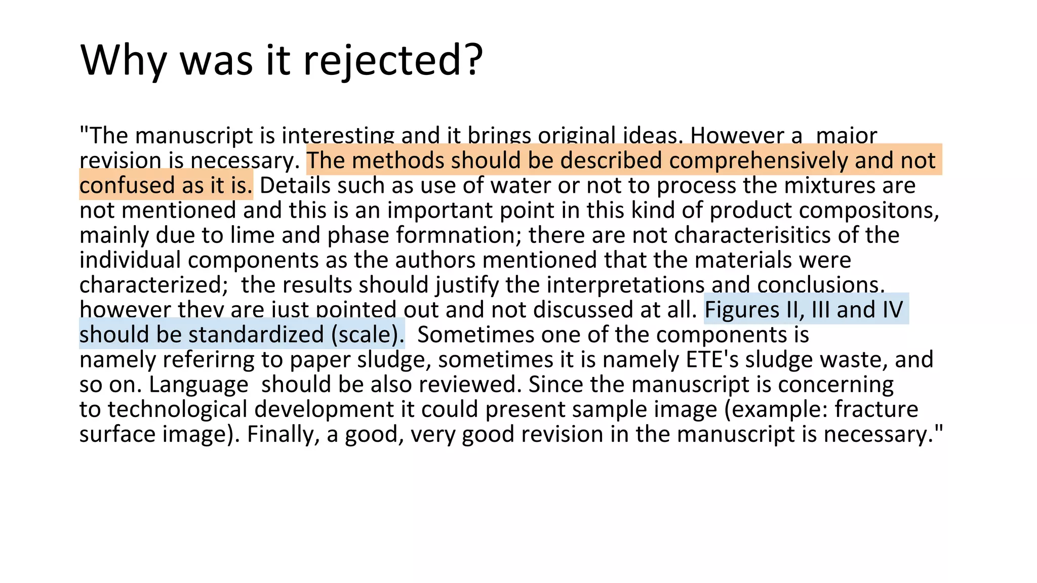 Why was it rejected?
"The manuscript is interesting and it brings original ideas. However a major
revision is necessary. The methods should be described comprehensively and not
confused as it is. Details such as use of water or not to process the mixtures are
not mentioned and this is an important point in this kind of product compositons,
mainly due to lime and phase formnation; there are not characterisitics of the
individual components as the authors mentioned that the materials were
characterized; the results should justify the interpretations and conclusions,
however they are just pointed out and not discussed at all. Figures II, III and IV
should be standardized (scale). Sometimes one of the components is
namely referirng to paper sludge, sometimes it is namely ETE's sludge waste, and
so on. Language should be also reviewed. Since the manuscript is concerning
to technological development it could present sample image (example: fracture
surface image). Finally, a good, very good revision in the manuscript is necessary."
 