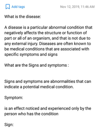 Add tags Nov 12, 2019, 11:46 AM
What is the disease:
A disease is a particular abnormal condition that
negatively affects the structure or function of
part or all of an organism, and that is not due to
any external injury. Diseases are often known to
be medical conditions that are associated with
speciﬁc symptoms and signs
What are the Signs and symptoms :
Signs and symptoms are abnormalities that can
indicate a potential medical condition.
Symptom:
is an effect noticed and experienced only by the
person who has the condition
Sign:
 
