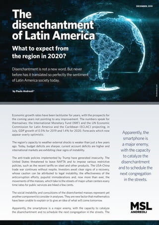 The
disenchantment
of Latin America
What to expect from
the region in 2020?
DECEMBER, 2019
Shutterstock.com
by Paulo Andreoli*
Disenchantment is not a new word. But never
before has it translated so perfectly the sentiment
of Latin America society today.
Economic growth rates have been lackluster for years, with the prospects for
the coming years not pointing to any improvement. The numbers speak for
themselves: the International Monetary Fund (IMF) and the UN Economic
Commission for Latin America and the Caribbean (ECLAC) projecting, in
July, GDP growth of 0.5% for 2019 and 1.4% for 2020. Forecasts which now
appear overly optimistic.
The region’s capacity to weather external shocks is weaker than just a few years
ago. Today, budget deficits are sharper, current account deficits are higher and
international markets are exhibiting clear signs of instability.
The anti-trade policies implemented by Trump have generated insecurity. The
United States threatened to leave NAFTA and to impose various restrictive
policies, such as the recent tariffs on steel and other products. The USA-China
trade war continues without respite. Investors await clear signs of a recovery,
whose caution can be attributed to legal instability, the effectiveness of the
anticorruption efforts, populist immoderations and, now more than ever, the
movements of the masses, which take to the streets of major urban centers every
time rates for public services are hiked a few cents.
The social instability and convulsions of the disenchanted masses represent yet
anothercomponenttoconsiderinanalyses.Theyarenewfactorthatmathematics
have been unable to explain or to give an idea of what will come tomorrow.
Apparently, the smartphone is a major enemy, with the capacity to catalyze
the disenchantment and to schedule the next congregation in the streets. The
Apparently, the
smartphone is
a major enemy,
with the capacity
to catalyze the
disenchantment
and to schedule the
next congregation
in the streets.
 