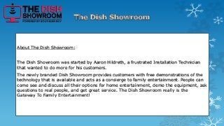 About The Dish Showroom: 
The Dish Showroom was started by Aaron Hildreth, a frustrated Installation Technician 
that wanted to do more for his customers. 
The newly branded Dish Showroom provides customers with free demonstrations of the 
technology that is available and acts as a consierge to family entertainment. People can 
come see and discuss all their options for home entertainment, demo the equipment, ask 
questions to real people, and get great service. The Dish Showroom really is the 
Gateway To Family Entertainment! 
 