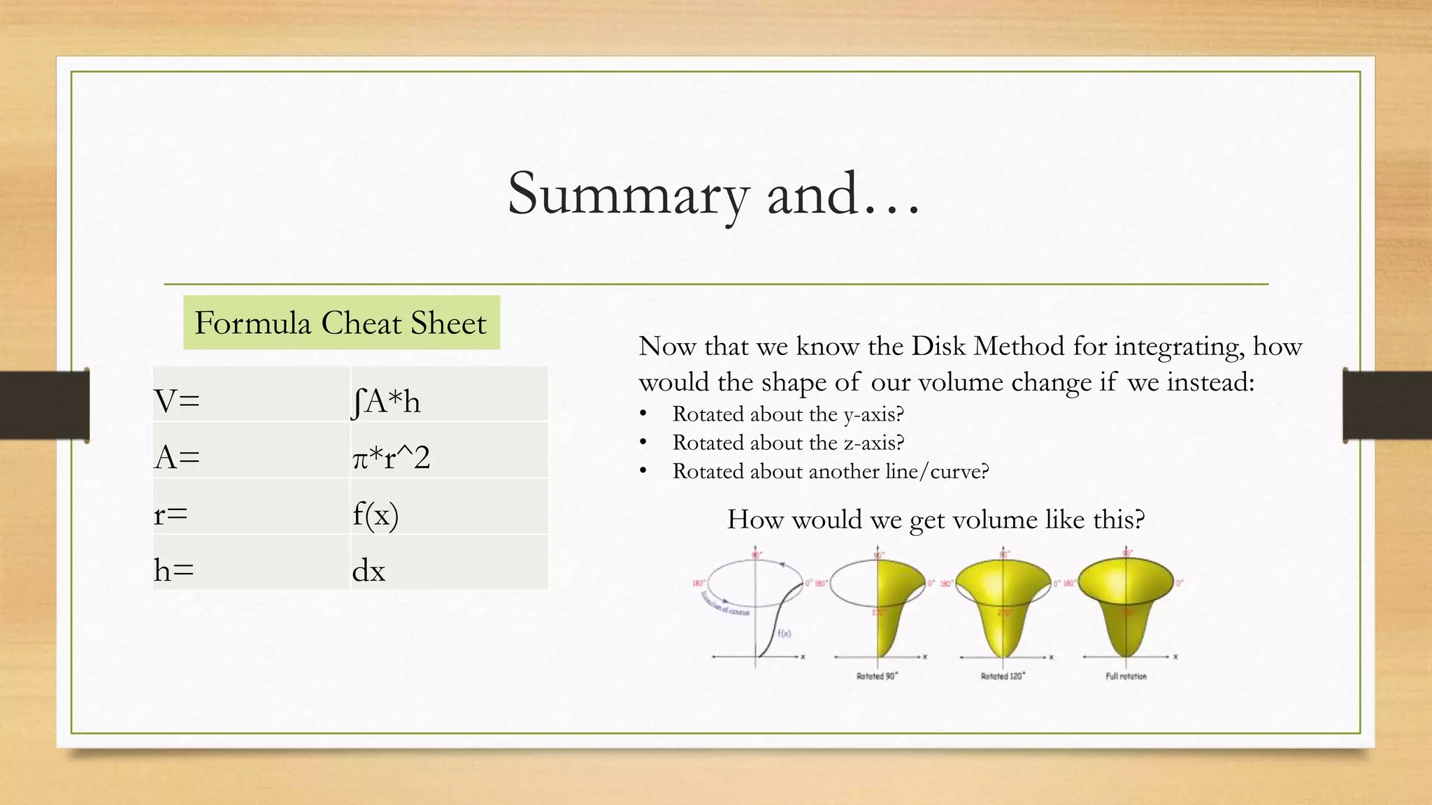 Summary and…
V= ʃA*h
A= π*r^2
r= f(x)
h= dx
Formula Cheat Sheet
Now that we know the Disk Method for integrating, how
would the shape of our volume change if we instead:
• Rotated about the y-axis?
• Rotated about the z-axis?
• Rotated about another line/curve?
How would we get volume like this?
 