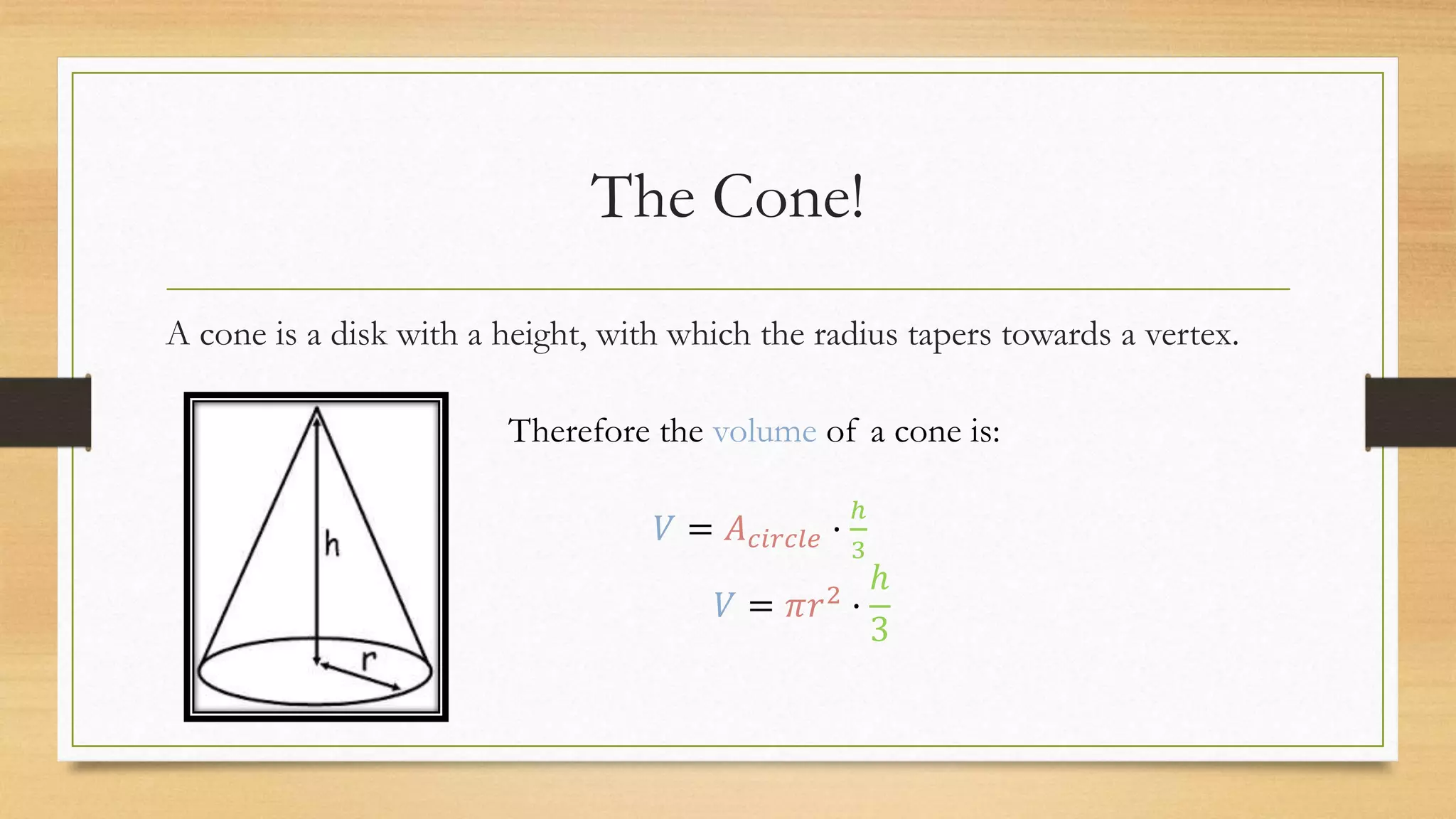 The Cone!
A cone is a disk with a height, with which the radius tapers towards a vertex.
Therefore the volume of a cone is:
𝑉 = 𝐴 𝑐𝑖𝑟𝑐𝑙𝑒 ·
ℎ
3
𝑉 = 𝜋𝑟2 ·
ℎ
3
 