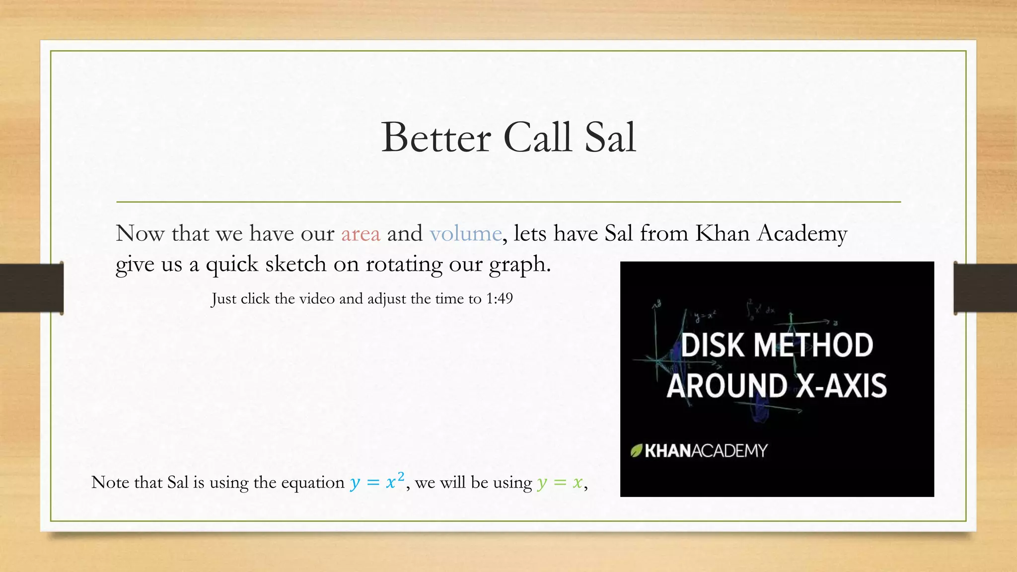 Better Call Sal
Now that we have our area and volume, lets have Sal from Khan Academy
give us a quick sketch on rotating our graph.
Note that Sal is using the equation 𝑦 = 𝑥2, we will be using 𝑦 = 𝑥,
Just click the video and adjust the time to 1:49
 