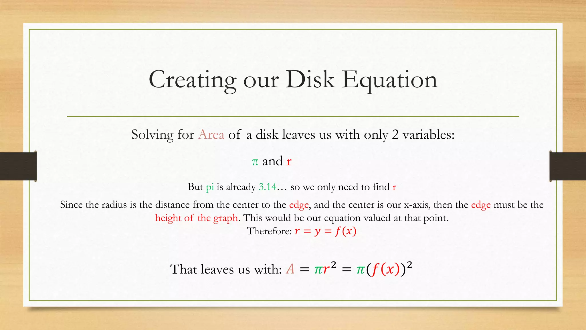 Creating our Disk Equation
Solving for Area of a disk leaves us with only 2 variables:
π and r
But pi is already 3.14… so we only need to find r
Since the radius is the distance from the center to the edge, and the center is our x-axis, then the edge must be the
height of the graph. This would be our equation valued at that point.
Therefore: 𝑟 = 𝑦 = 𝑓(𝑥)
That leaves us with: 𝐴 = 𝜋𝑟2
= 𝜋(𝑓 𝑥 )2
 
