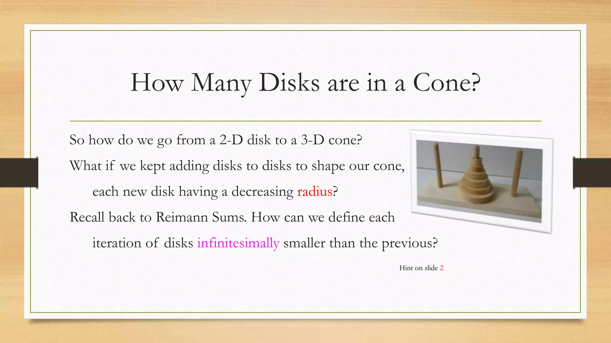 How Many Disks are in a Cone?
So how do we go from a 2-D disk to a 3-D cone?
What if we kept adding disks to disks to shape our cone,
each new disk having a decreasing radius?
Recall back to Reimann Sums. How can we define each
iteration of disks infinitesimally smaller than the previous?
Hint on slide 2
 