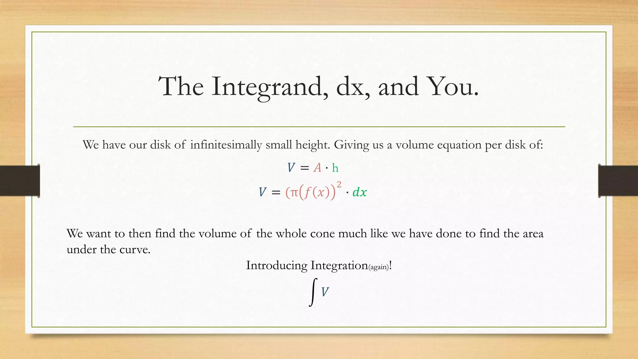 The Integrand, dx, and You.
We have our disk of infinitesimally small height. Giving us a volume equation per disk of:
𝑉 = 𝐴 · h
𝑉 = (π 𝑓 𝑥
2
· 𝑑𝑥
We want to then find the volume of the whole cone much like we have done to find the area
under the curve.
Introducing Integration(again)!
𝑉
 