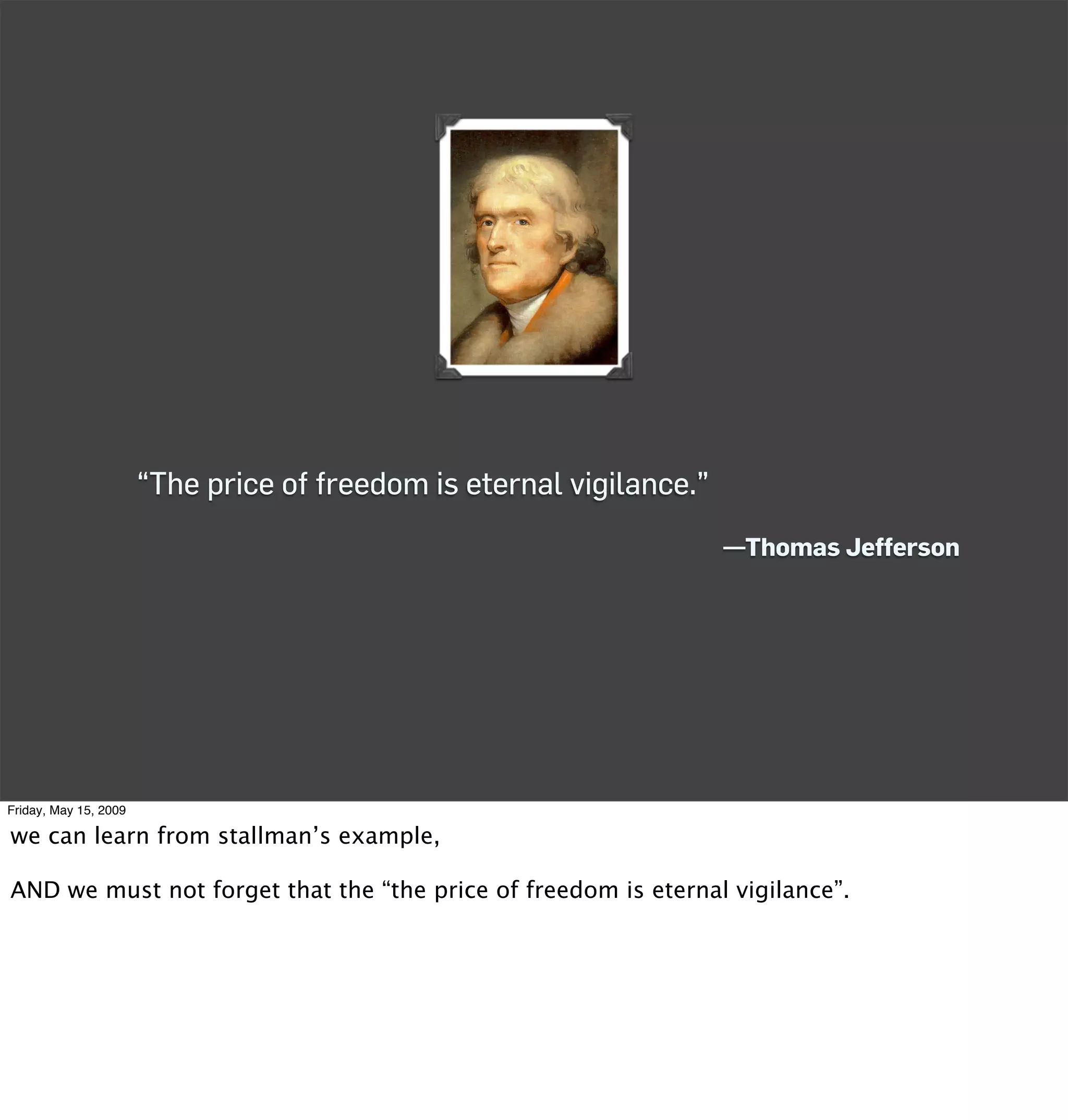 “The price of freedom is eternal vigilance.”
                                                                      —Thomas Jefferson




Friday, May 15, 2009

we can learn from stallman’s example,

AND we must not forget that the “the price of freedom is eternal vigilance”.
 