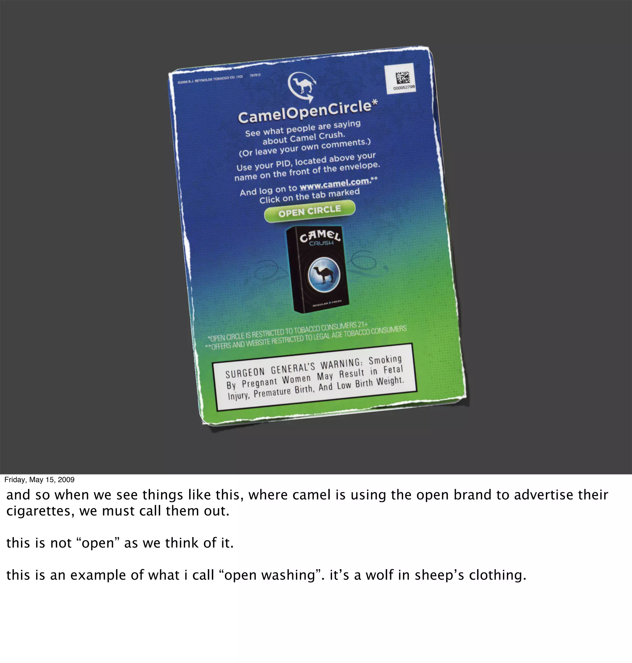 Friday, May 15, 2009

and so when we see things like this, where camel is using the open brand to advertise their
cigarettes, we must call them out.

this is not “open” as we think of it.

this is an example of what i call “open washing”. it’s a wolf in sheep’s clothing.
 