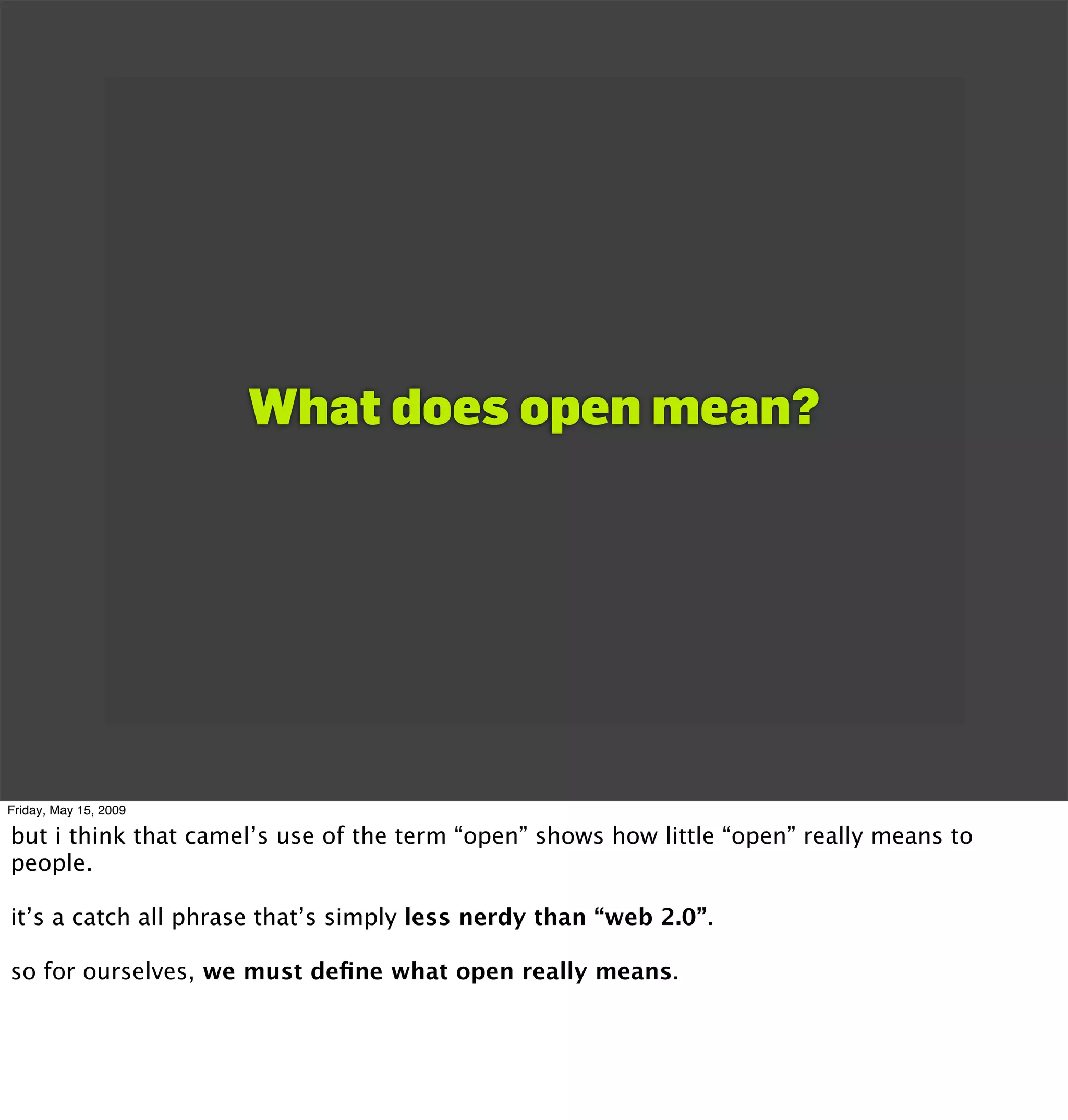 What does open mean?




Friday, May 15, 2009

but i think that camel’s use of the term “open” shows how little “open” really means to
people.

it’s a catch all phrase that’s simply less nerdy than “web 2.0”.

so for ourselves, we must deﬁne what open really means.
 