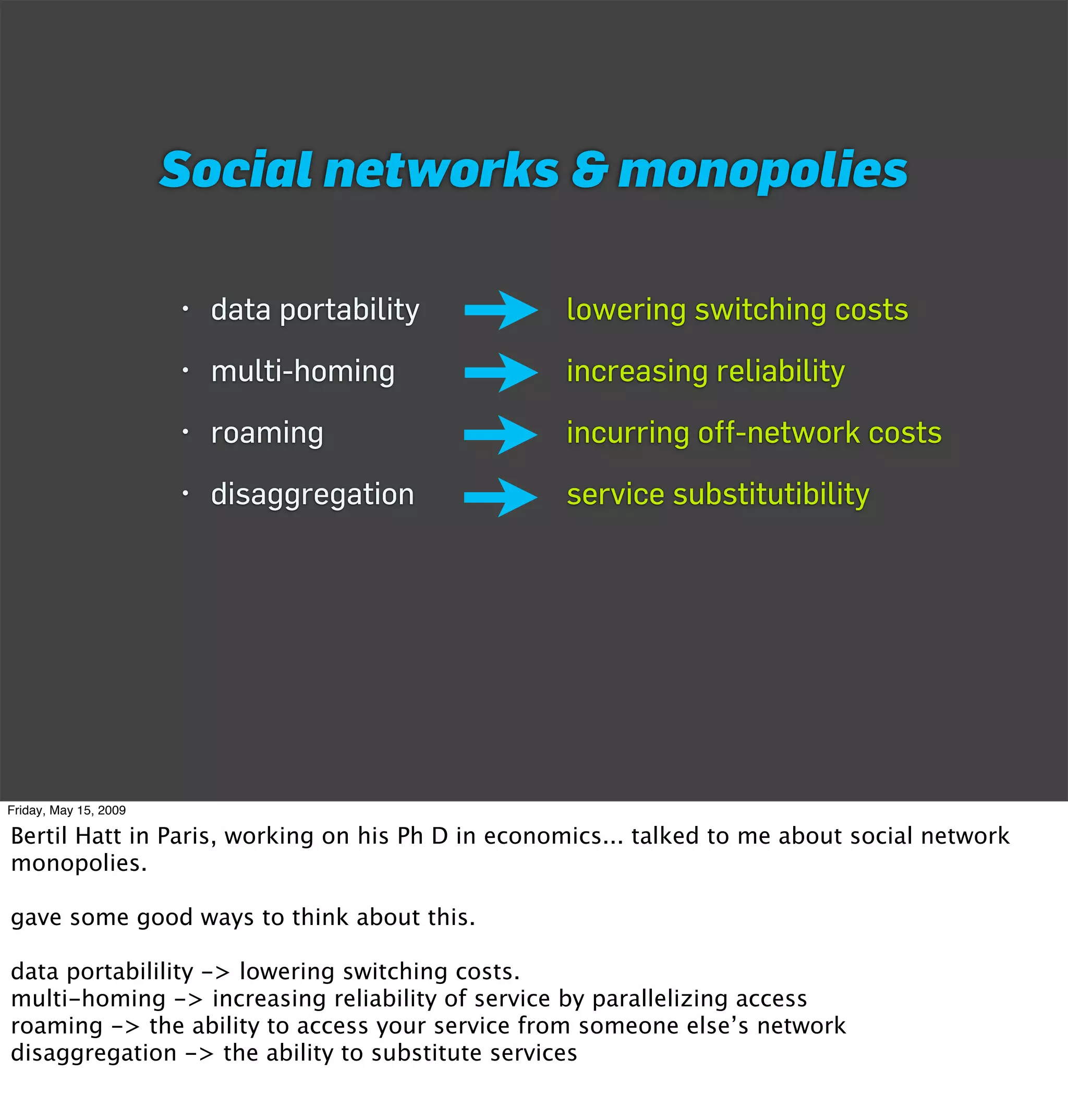 Social networks & monopolies

                       • data portability         lowering switching costs
                       • multi-homing             increasing reliability
                       • roaming                  incurring off-network costs
                       • disaggregation           service substitutibility




Friday, May 15, 2009

Bertil Hatt in Paris, working on his Ph D in economics... talked to me about social network
monopolies.

gave some good ways to think about this.

data portabilility -> lowering switching costs.
multi-homing -> increasing reliability of service by parallelizing access
roaming -> the ability to access your service from someone else’s network
disaggregation -> the ability to substitute services
 