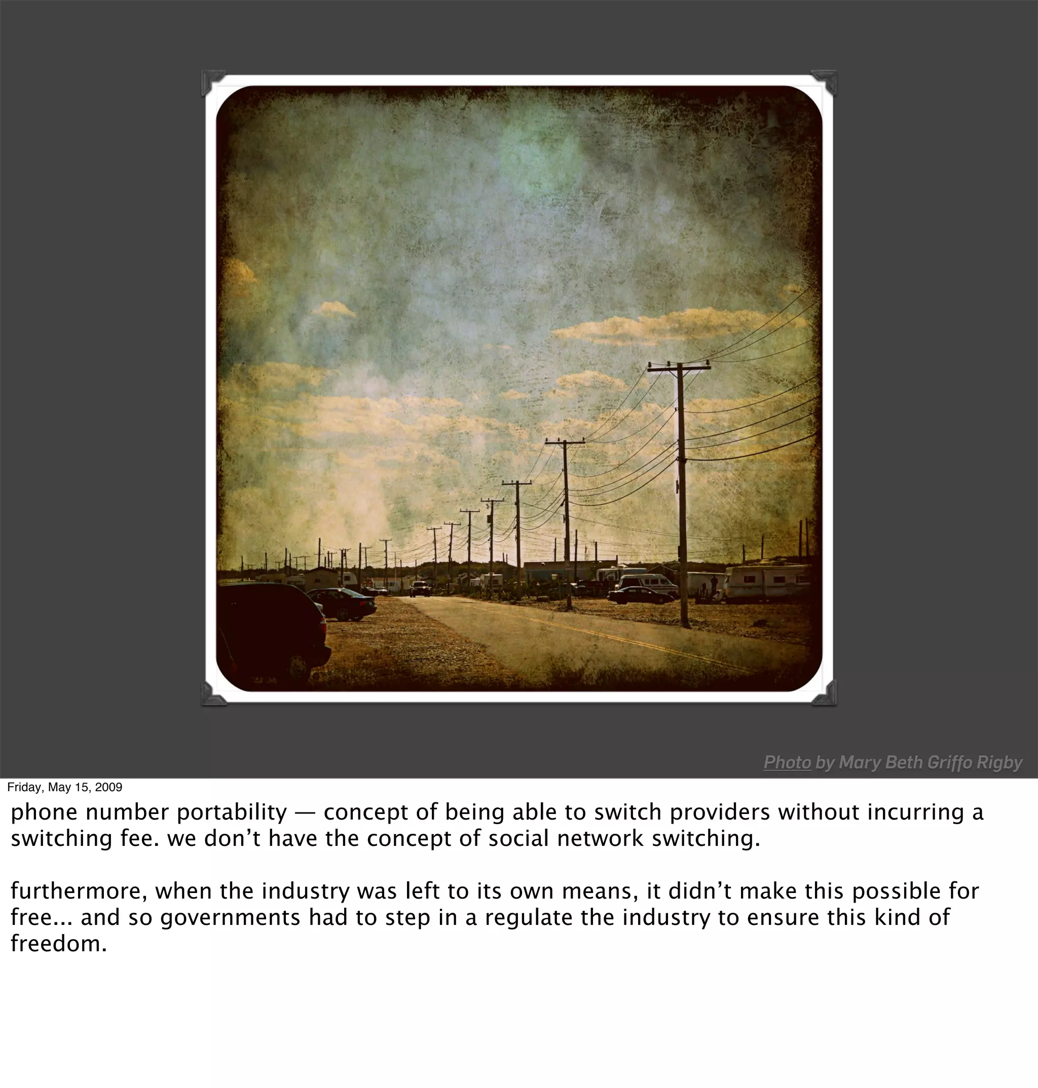 Photo by Mary Beth Griffo Rigby
Friday, May 15, 2009

phone number portability — concept of being able to switch providers without incurring a
switching fee. we don’t have the concept of social network switching.

furthermore, when the industry was left to its own means, it didn’t make this possible for
free... and so governments had to step in a regulate the industry to ensure this kind of
freedom.
 