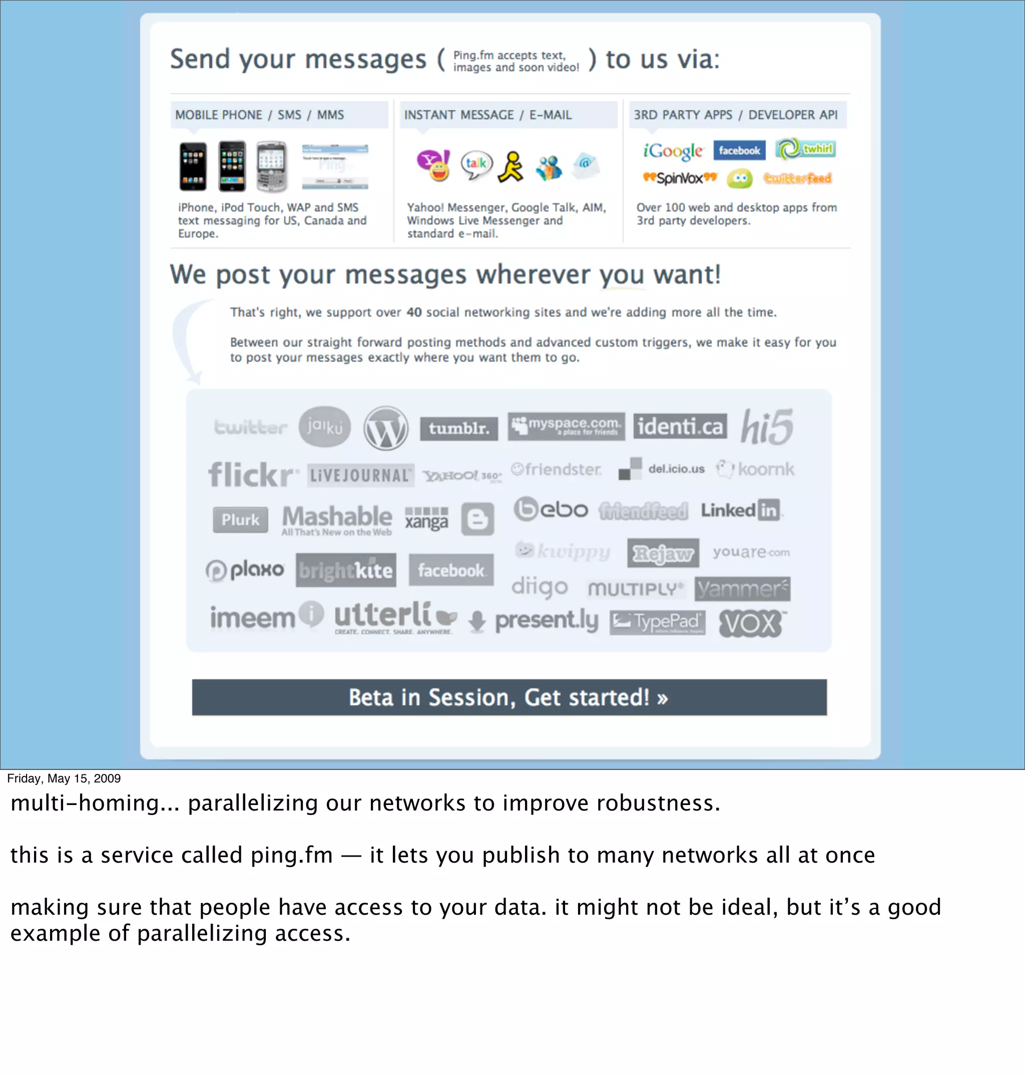 Friday, May 15, 2009

multi-homing... parallelizing our networks to improve robustness.

this is a service called ping.fm — it lets you publish to many networks all at once

making sure that people have access to your data. it might not be ideal, but it’s a good
example of parallelizing access.
 