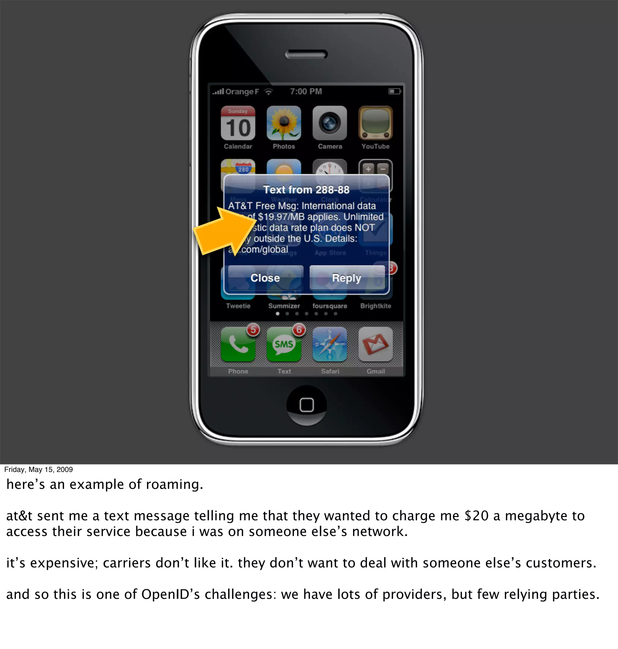 Friday, May 15, 2009

here’s an example of roaming.

at&t sent me a text message telling me that they wanted to charge me $20 a megabyte to
access their service because i was on someone else’s network.

it’s expensive; carriers don’t like it. they don’t want to deal with someone else’s customers.

and so this is one of OpenID’s challenges: we have lots of providers, but few relying parties.
 