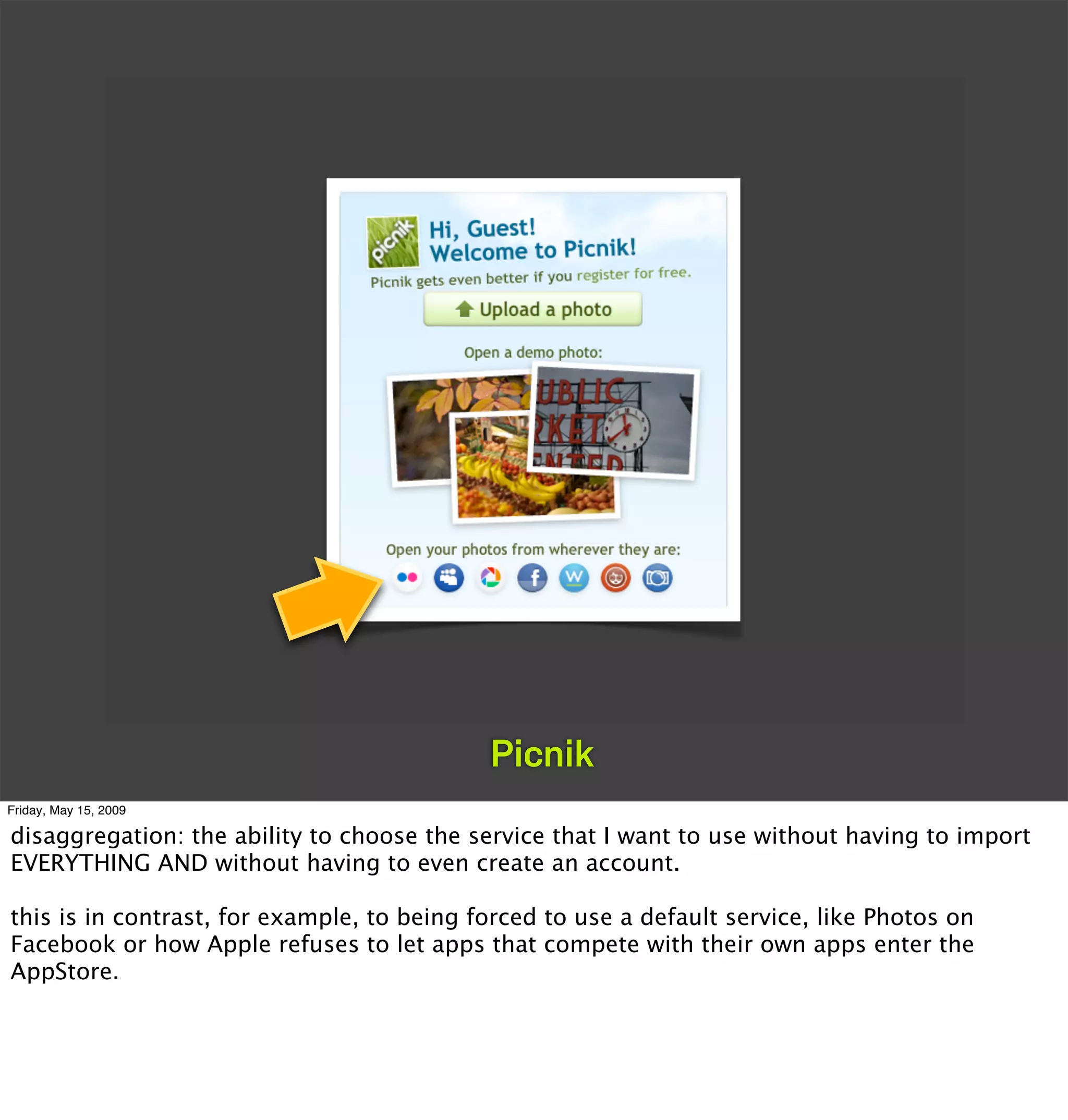 Picnik
Friday, May 15, 2009

disaggregation: the ability to choose the service that I want to use without having to import
EVERYTHING AND without having to even create an account.

this is in contrast, for example, to being forced to use a default service, like Photos on
Facebook or how Apple refuses to let apps that compete with their own apps enter the
AppStore.
 