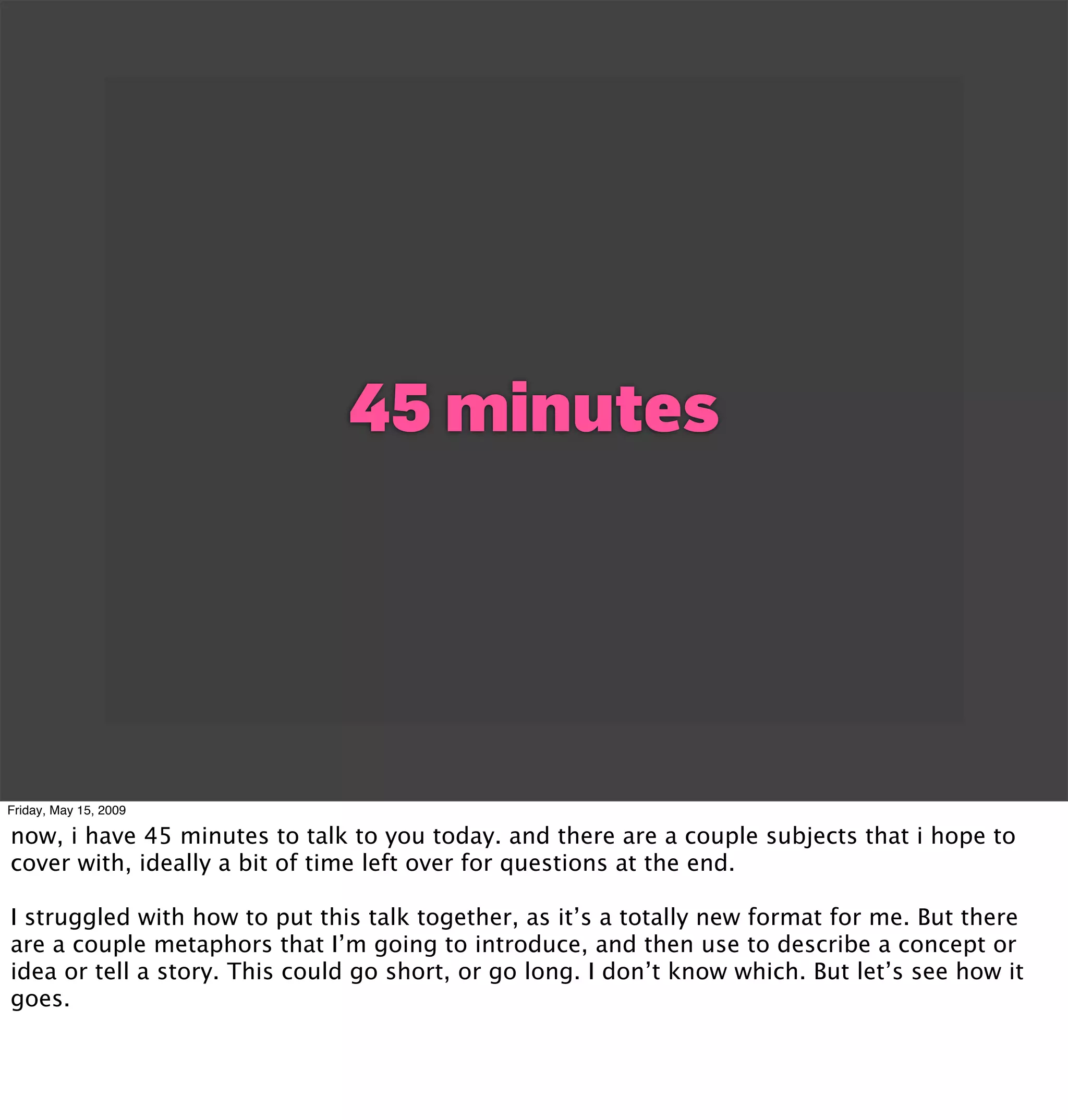 45 minutes




Friday, May 15, 2009

now, i have 45 minutes to talk to you today. and there are a couple subjects that i hope to
cover with, ideally a bit of time left over for questions at the end.

I struggled with how to put this talk together, as it’s a totally new format for me. But there
are a couple metaphors that I’m going to introduce, and then use to describe a concept or
idea or tell a story. This could go short, or go long. I don’t know which. But let’s see how it
goes.
 