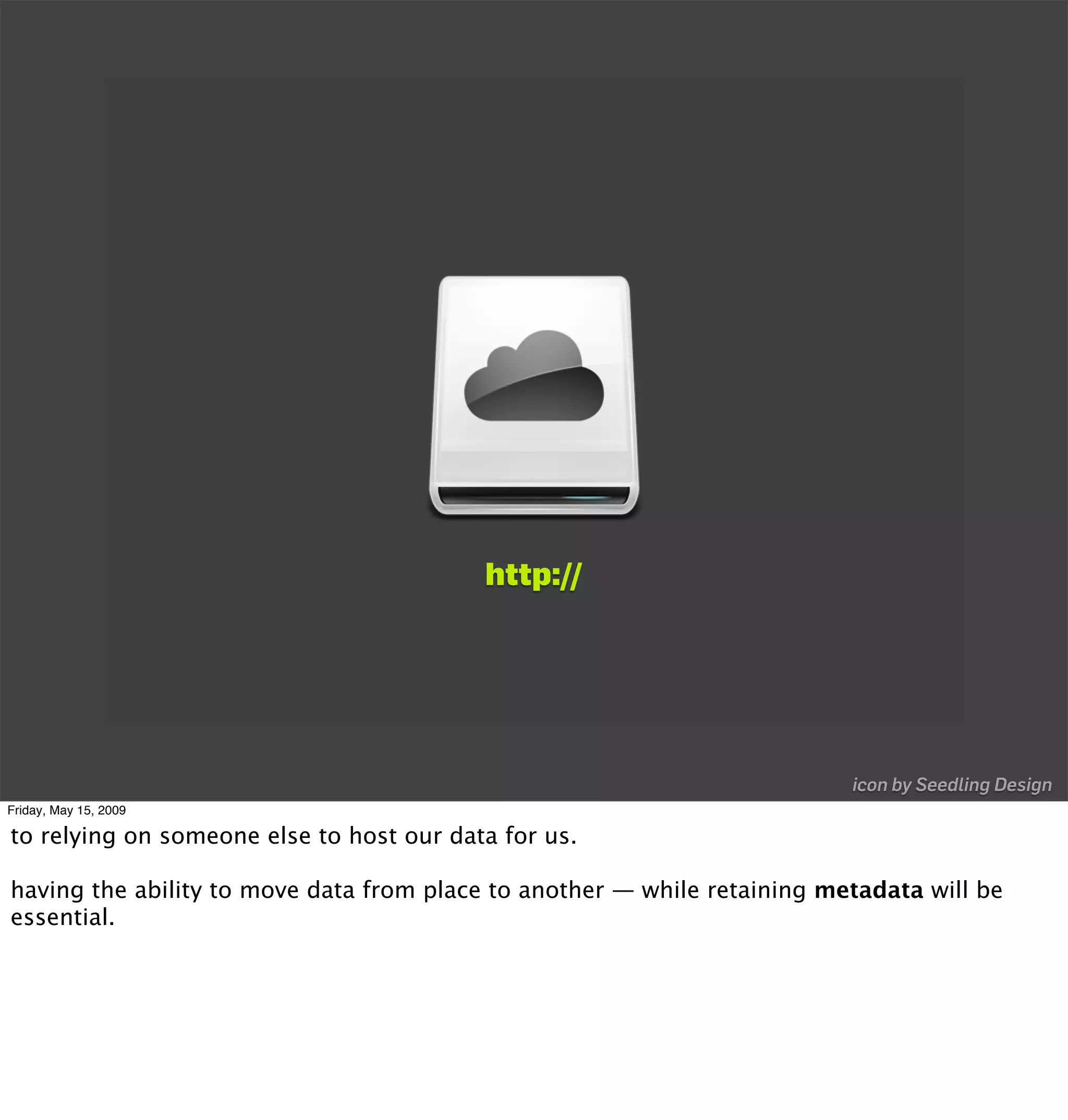 http://




                                                                          icon by Seedling Design
Friday, May 15, 2009

to relying on someone else to host our data for us.

having the ability to move data from place to another — while retaining metadata will be
essential.
 