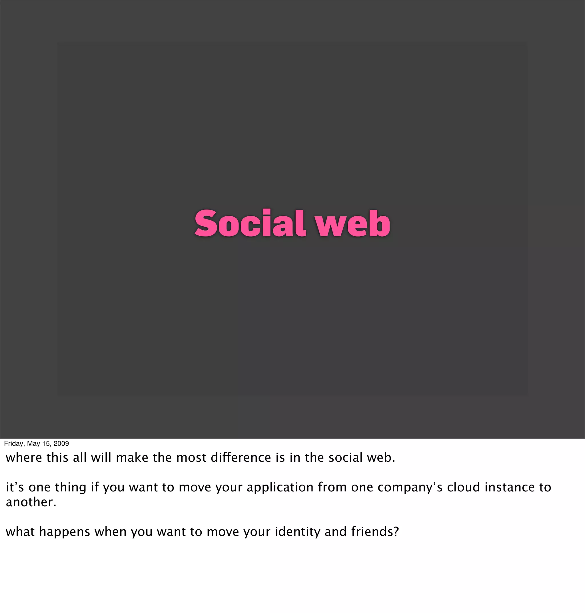Social web




Friday, May 15, 2009

where this all will make the most difference is in the social web.

it’s one thing if you want to move your application from one company’s cloud instance to
another.

what happens when you want to move your identity and friends?
 