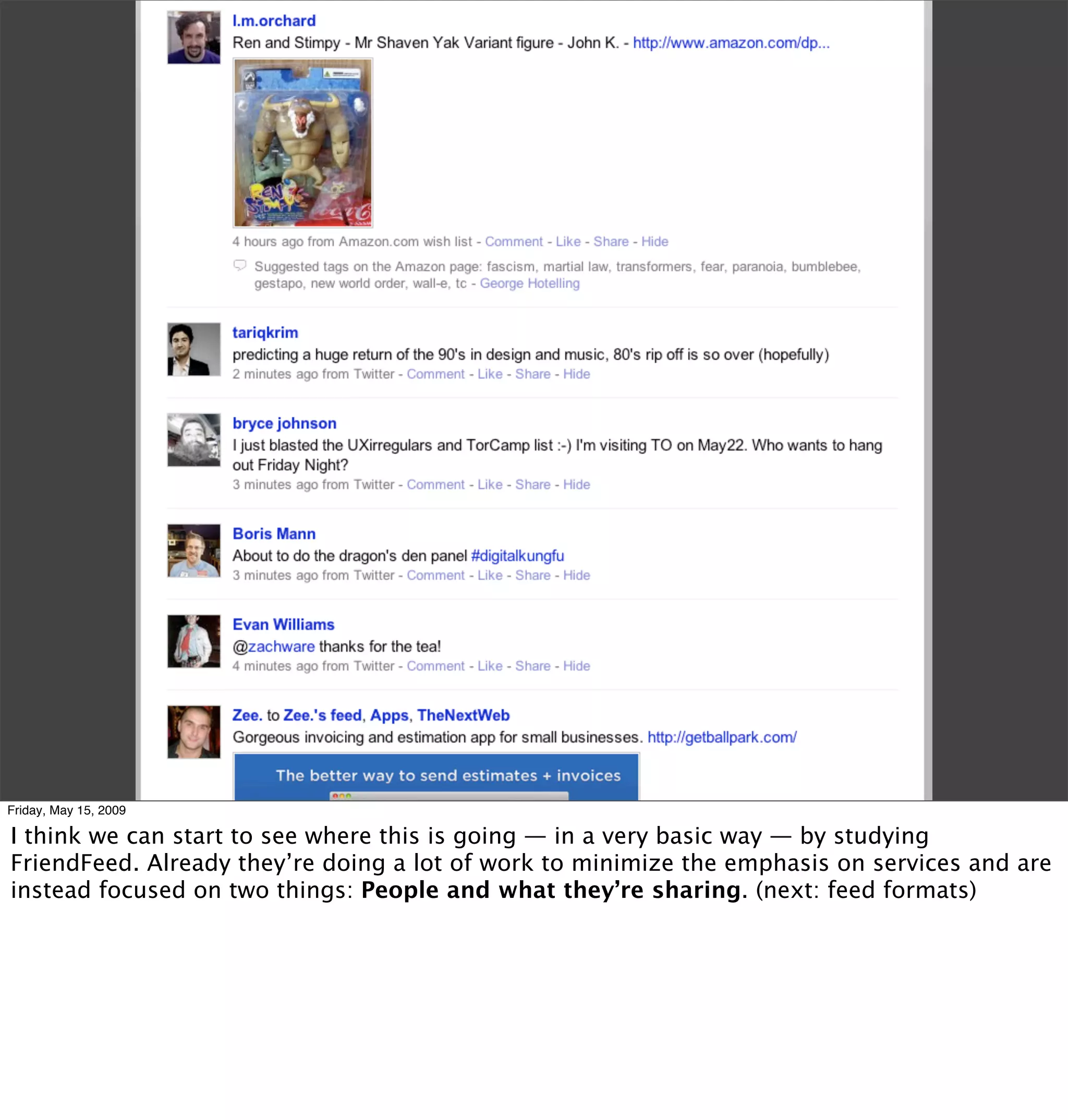 Friday, May 15, 2009

I think we can start to see where this is going — in a very basic way — by studying
FriendFeed. Already they’re doing a lot of work to minimize the emphasis on services and are
instead focused on two things: People and what they’re sharing. (next: feed formats)
 