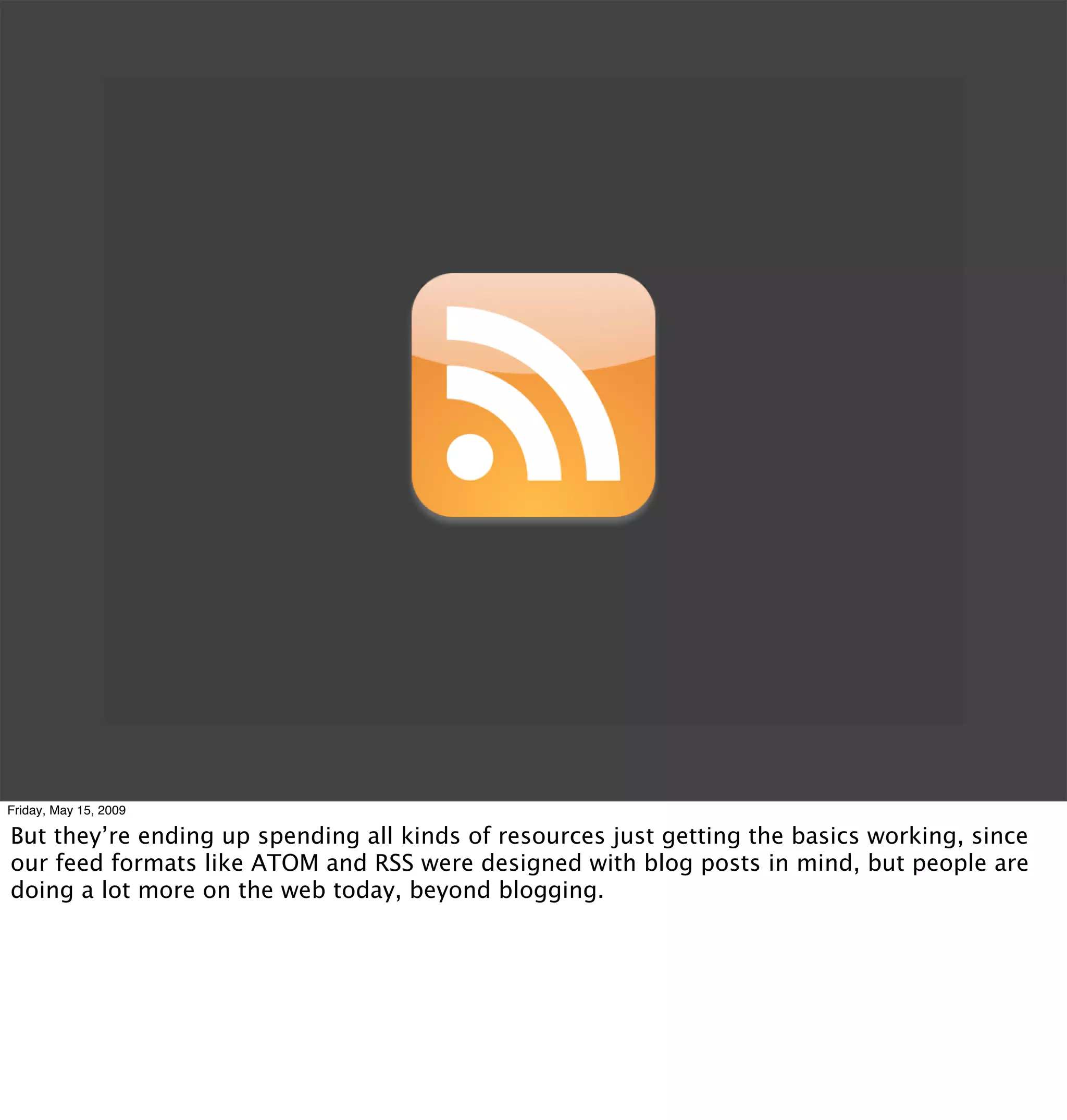 Friday, May 15, 2009

But they’re ending up spending all kinds of resources just getting the basics working, since
our feed formats like ATOM and RSS were designed with blog posts in mind, but people are
doing a lot more on the web today, beyond blogging.
 
