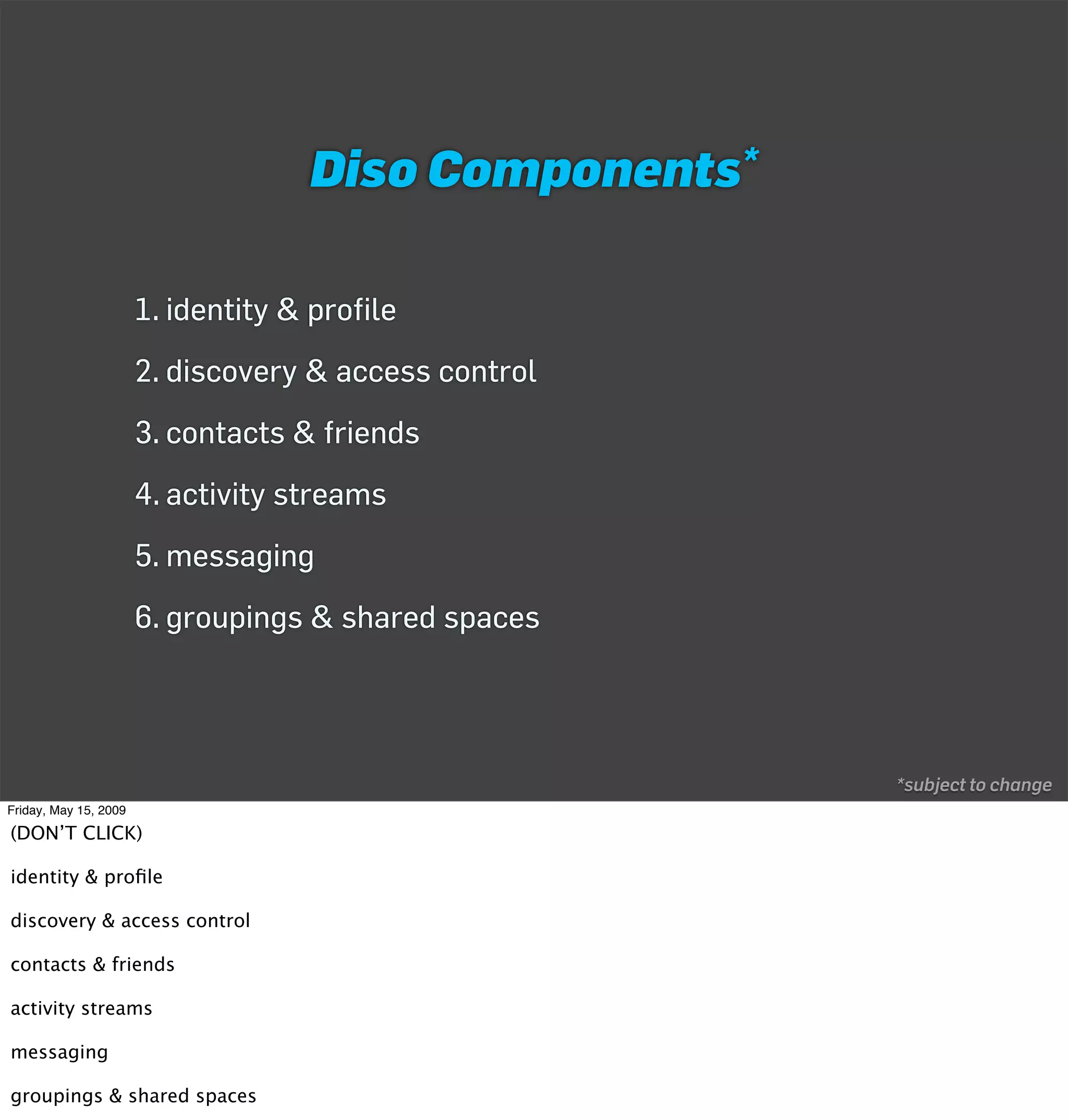 Diso      Components*



                       1. identity & profile
                       2. discovery & access control
                       3. contacts & friends
                       4. activity streams
                       5. messaging
                       6. groupings & shared spaces




                                                             *subject to change
Friday, May 15, 2009

(DON’T CLICK)

identity & proﬁle

discovery & access control

contacts & friends

activity streams

messaging

groupings & shared spaces
 