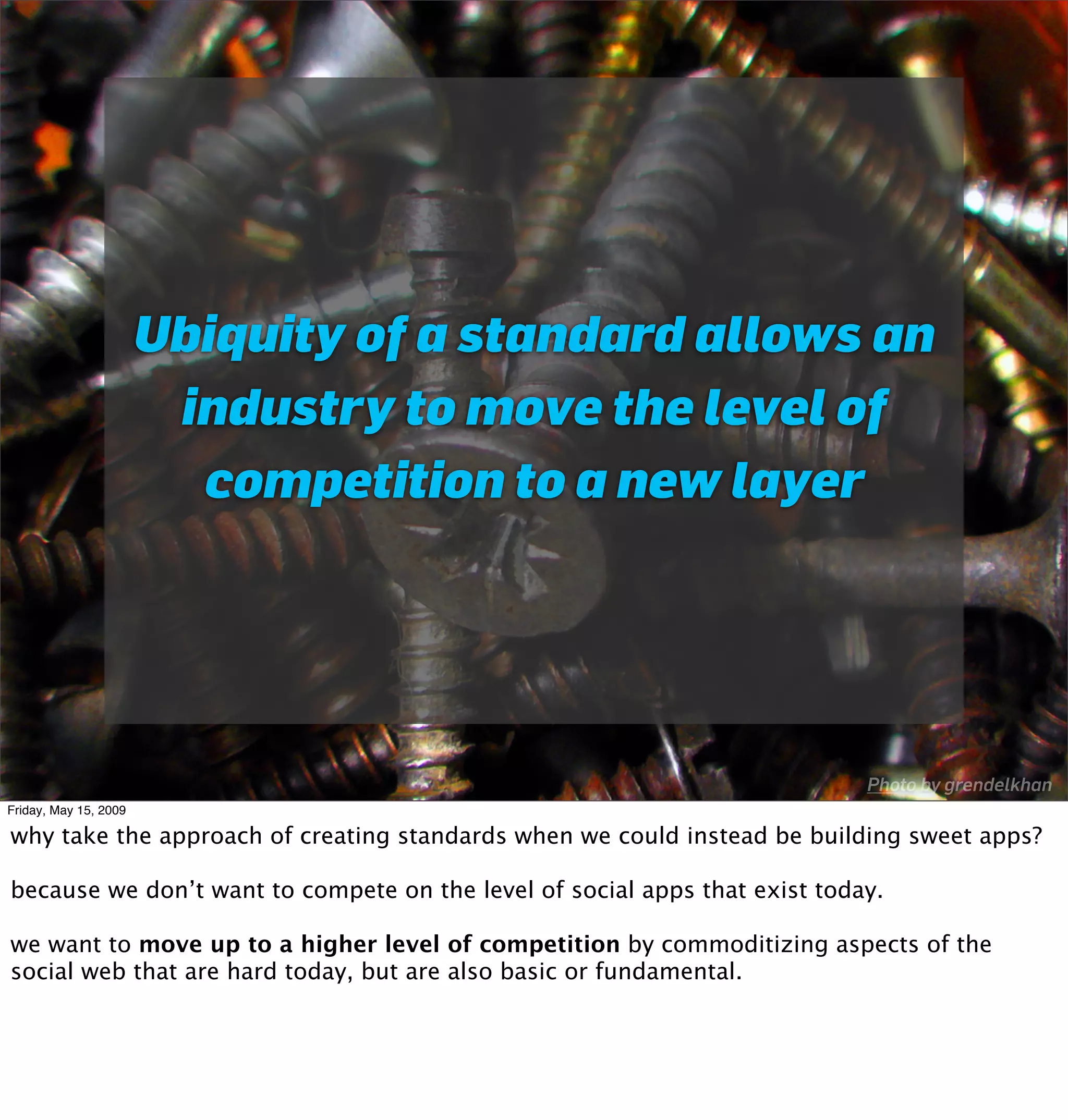 Ubiquity of a standard allows an
                        industry to move the level of
                         competition to a new layer




                                                                            Photo by grendelkhan
Friday, May 15, 2009

why take the approach of creating standards when we could instead be building sweet apps?

because we don’t want to compete on the level of social apps that exist today.

we want to move up to a higher level of competition by commoditizing aspects of the
social web that are hard today, but are also basic or fundamental.
 