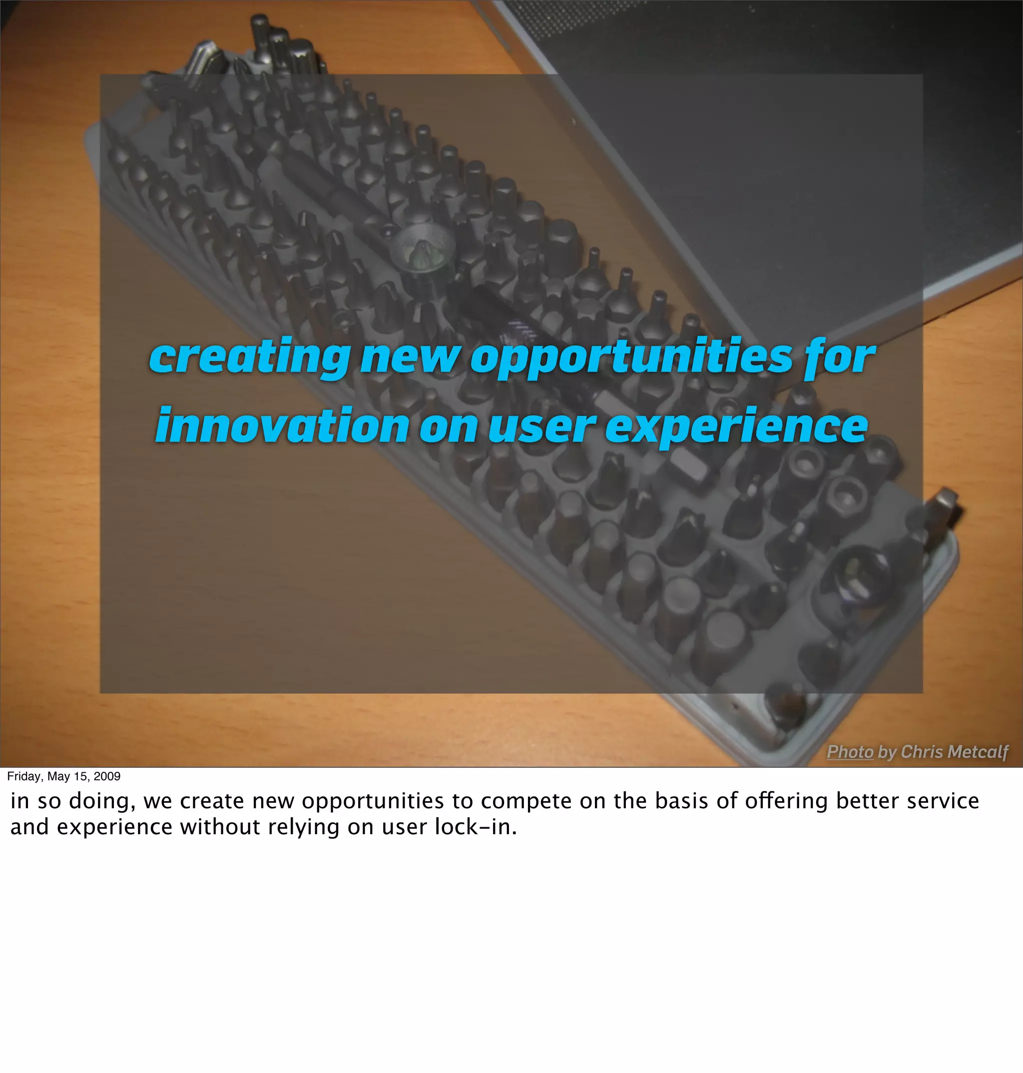 creating new opportunities for
                       innovation on user experience




                                                                            Photo by Chris Metcalf
Friday, May 15, 2009

in so doing, we create new opportunities to compete on the basis of offering better service
and experience without relying on user lock-in.
 