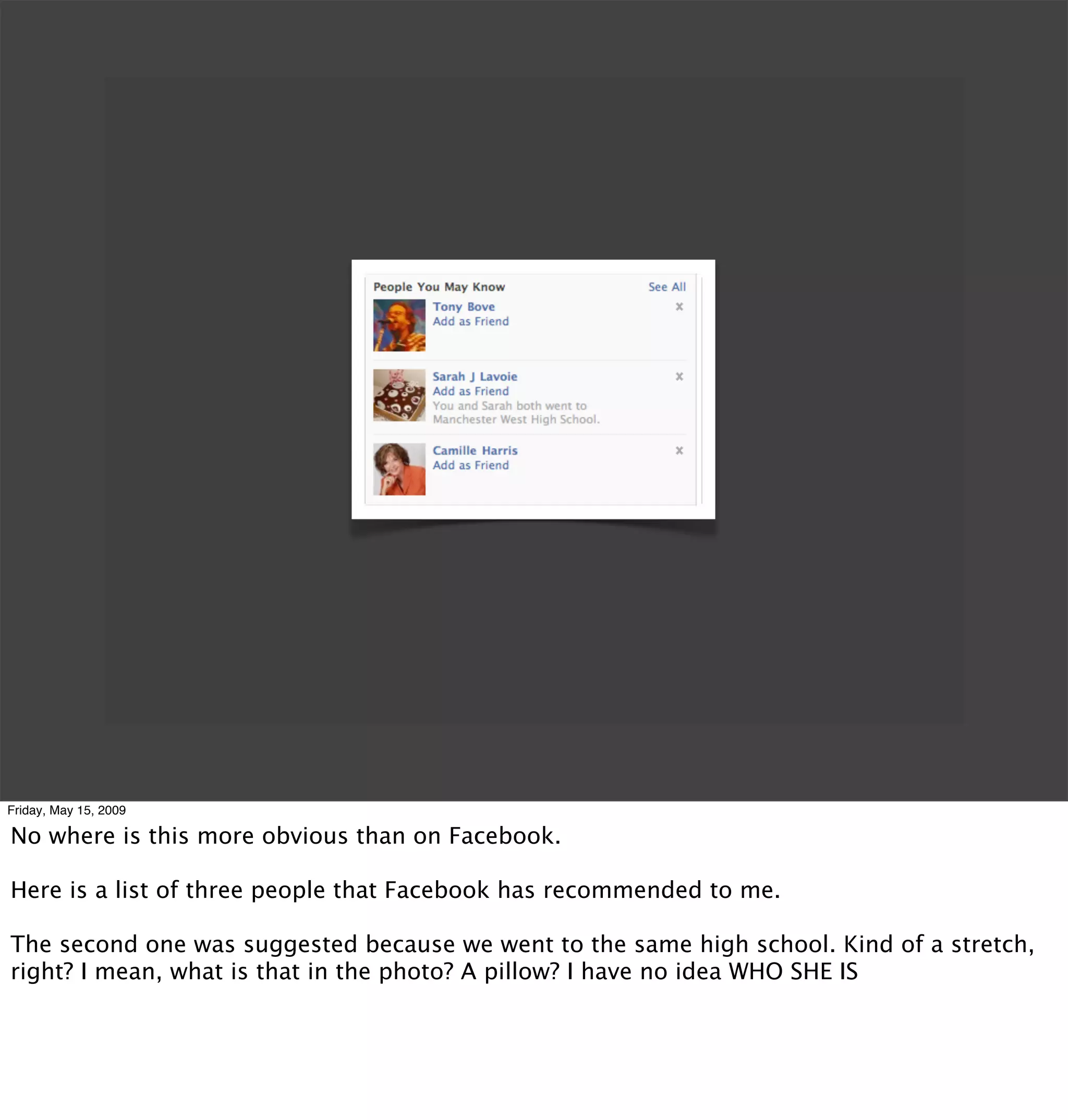 Friday, May 15, 2009

No where is this more obvious than on Facebook.

Here is a list of three people that Facebook has recommended to me.

The second one was suggested because we went to the same high school. Kind of a stretch,
right? I mean, what is that in the photo? A pillow? I have no idea WHO SHE IS
 