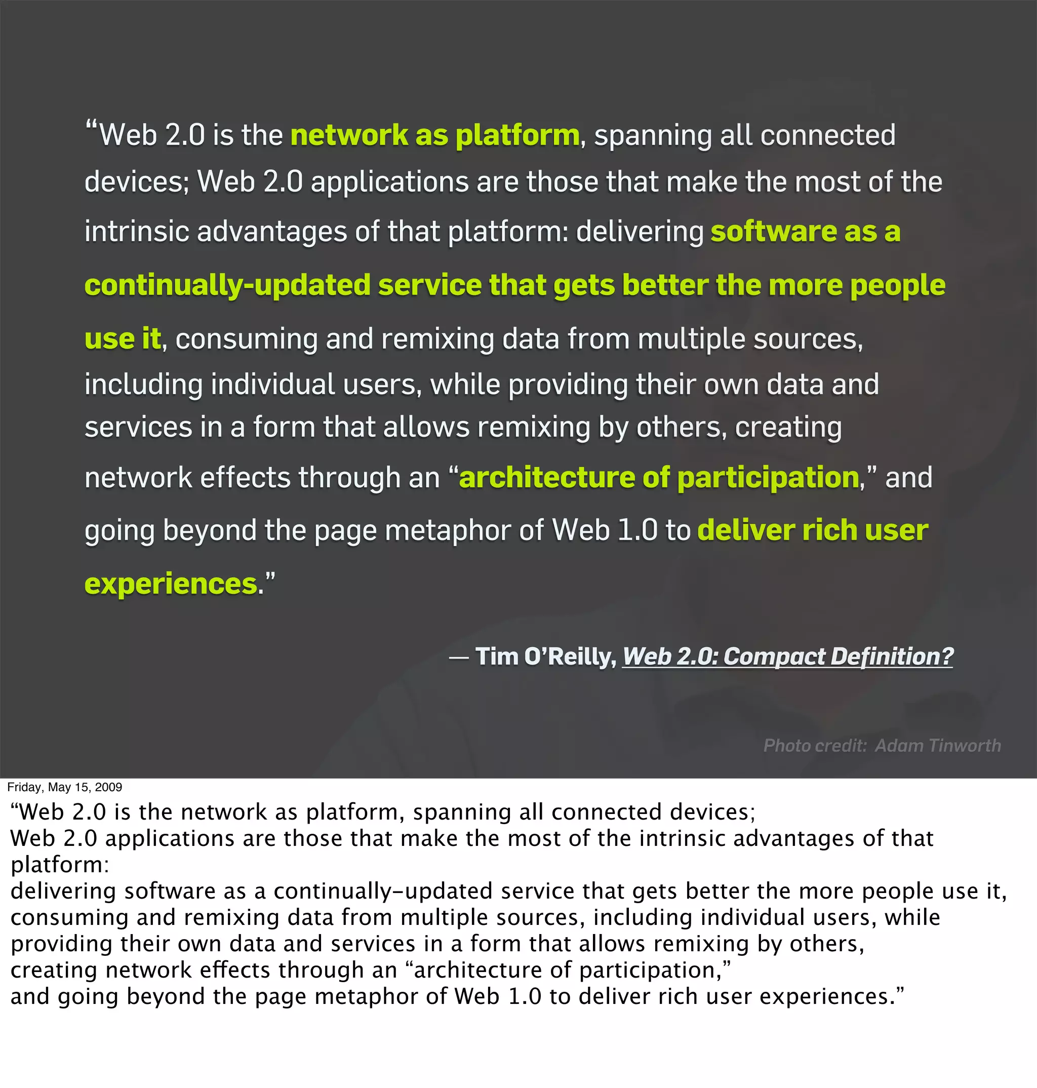 “Web 2.0 is the network as platform, spanning all connected
             devices; Web 2.0 applications are those that make the most of the
             intrinsic advantages of that platform: delivering software as a
             continually-updated service that gets better the more people
             use it, consuming and remixing data from multiple sources,
             including individual users, while providing their own data and
             services in a form that allows remixing by others, creating
             network effects through an “architecture of participation,” and
             going beyond the page metaphor of Web 1.0 to deliver rich user
             experiences.”

                                         — Tim O’Reilly, Web 2.0: Compact Deﬁnition?


                                                                      Photo credit: Adam Tinworth

Friday, May 15, 2009

“Web 2.0 is the network as platform, spanning all connected devices;
Web 2.0 applications are those that make the most of the intrinsic advantages of that
platform:
delivering software as a continually-updated service that gets better the more people use it,
consuming and remixing data from multiple sources, including individual users, while
providing their own data and services in a form that allows remixing by others,
creating network effects through an “architecture of participation,”
and going beyond the page metaphor of Web 1.0 to deliver rich user experiences.”
 
