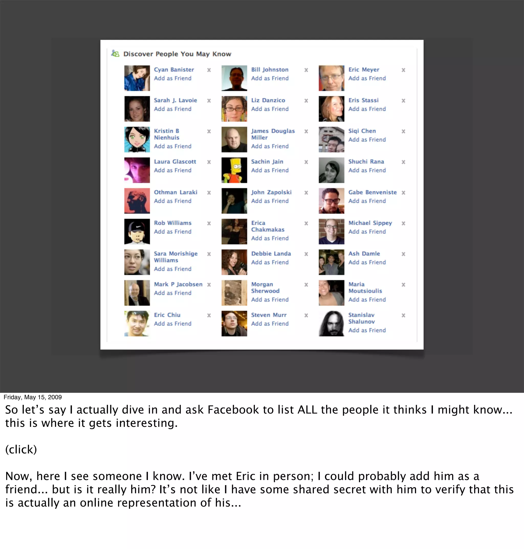 Friday, May 15, 2009

So let’s say I actually dive in and ask Facebook to list ALL the people it thinks I might know...
this is where it gets interesting.

(click)

Now, here I see someone I know. I’ve met Eric in person; I could probably add him as a
friend... but is it really him? It’s not like I have some shared secret with him to verify that this
is actually an online representation of his...
 