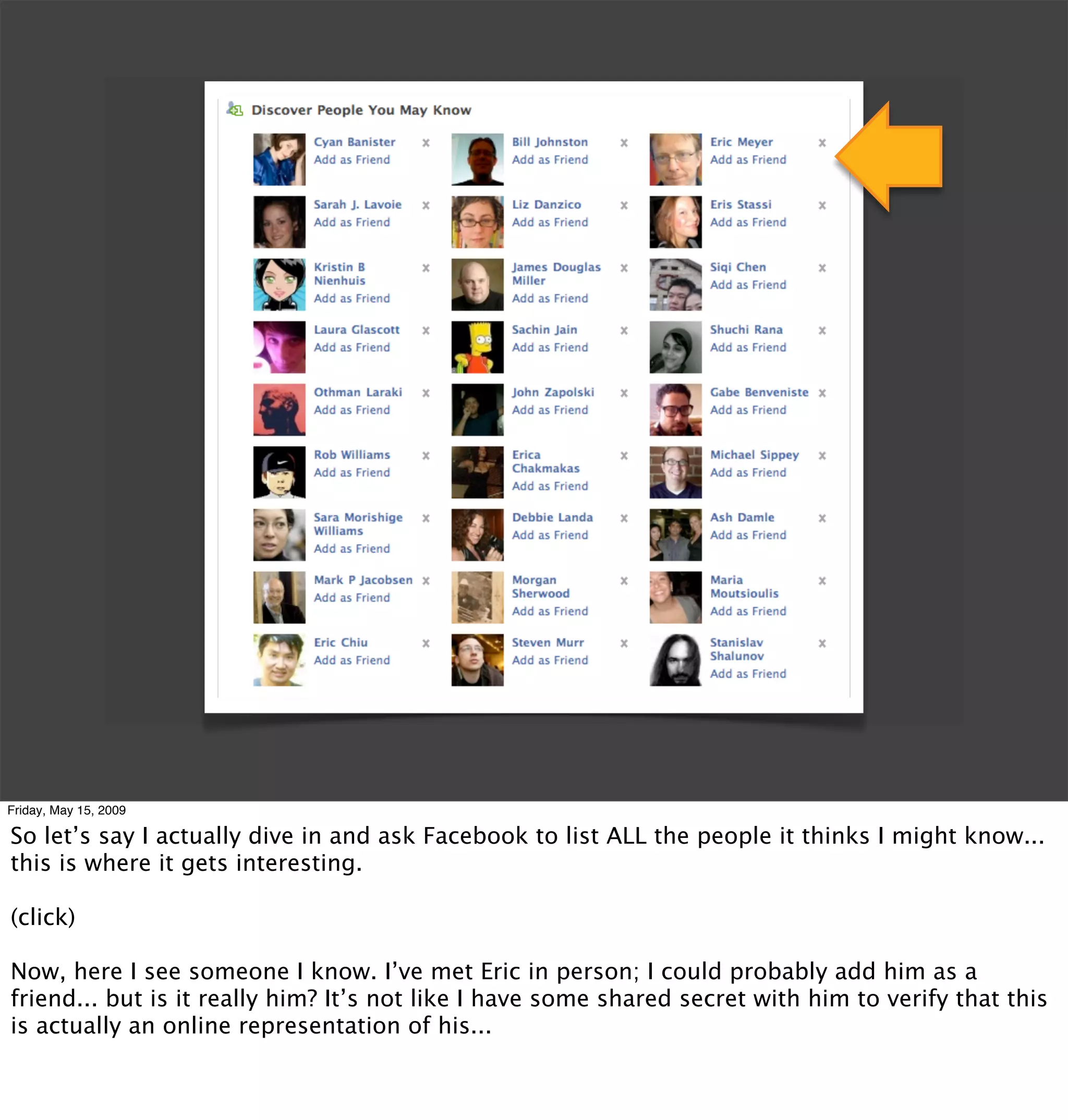 Friday, May 15, 2009

So let’s say I actually dive in and ask Facebook to list ALL the people it thinks I might know...
this is where it gets interesting.

(click)

Now, here I see someone I know. I’ve met Eric in person; I could probably add him as a
friend... but is it really him? It’s not like I have some shared secret with him to verify that this
is actually an online representation of his...
 