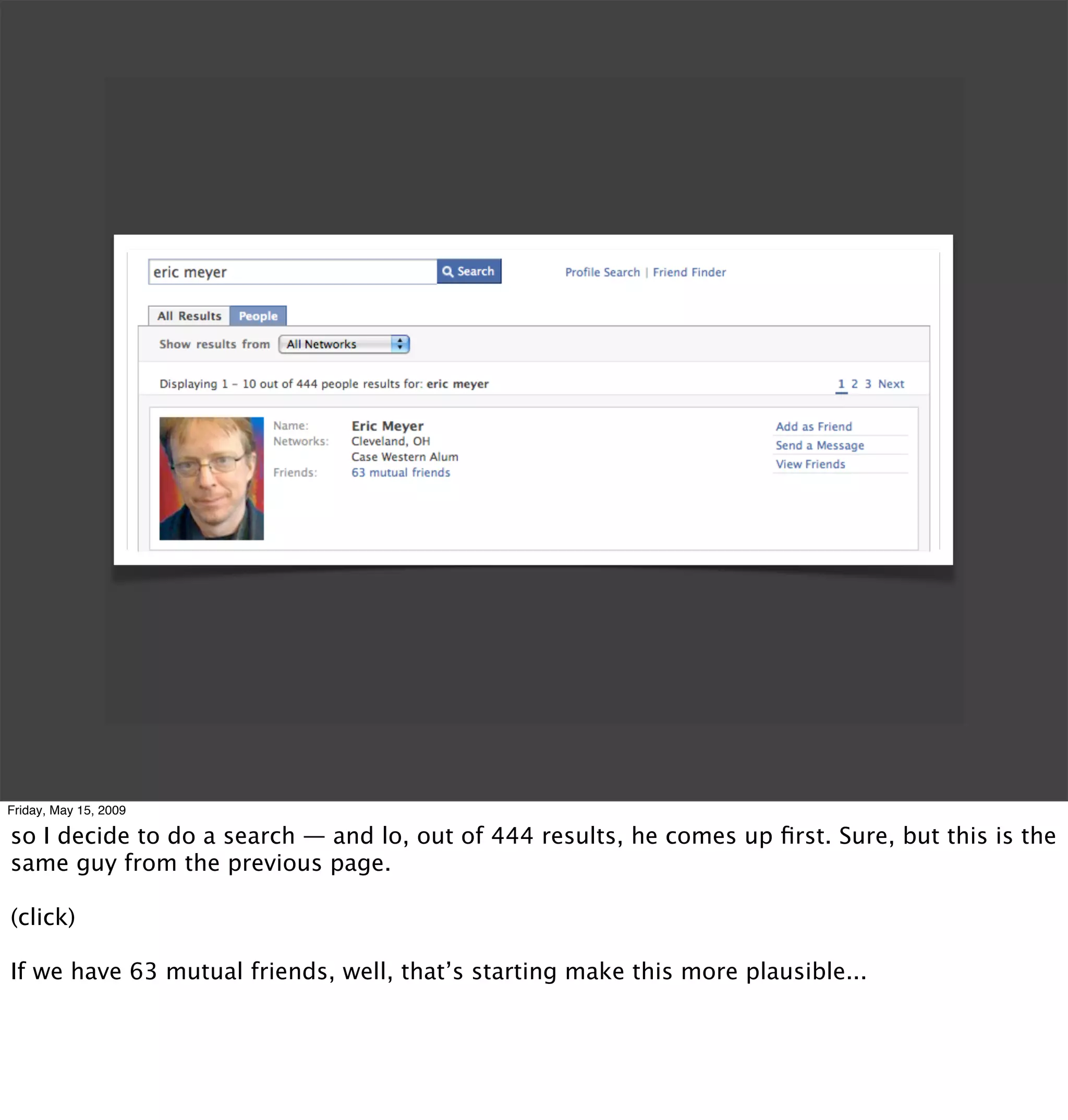 Friday, May 15, 2009

so I decide to do a search — and lo, out of 444 results, he comes up ﬁrst. Sure, but this is the
same guy from the previous page.

(click)

If we have 63 mutual friends, well, that’s starting make this more plausible...
 