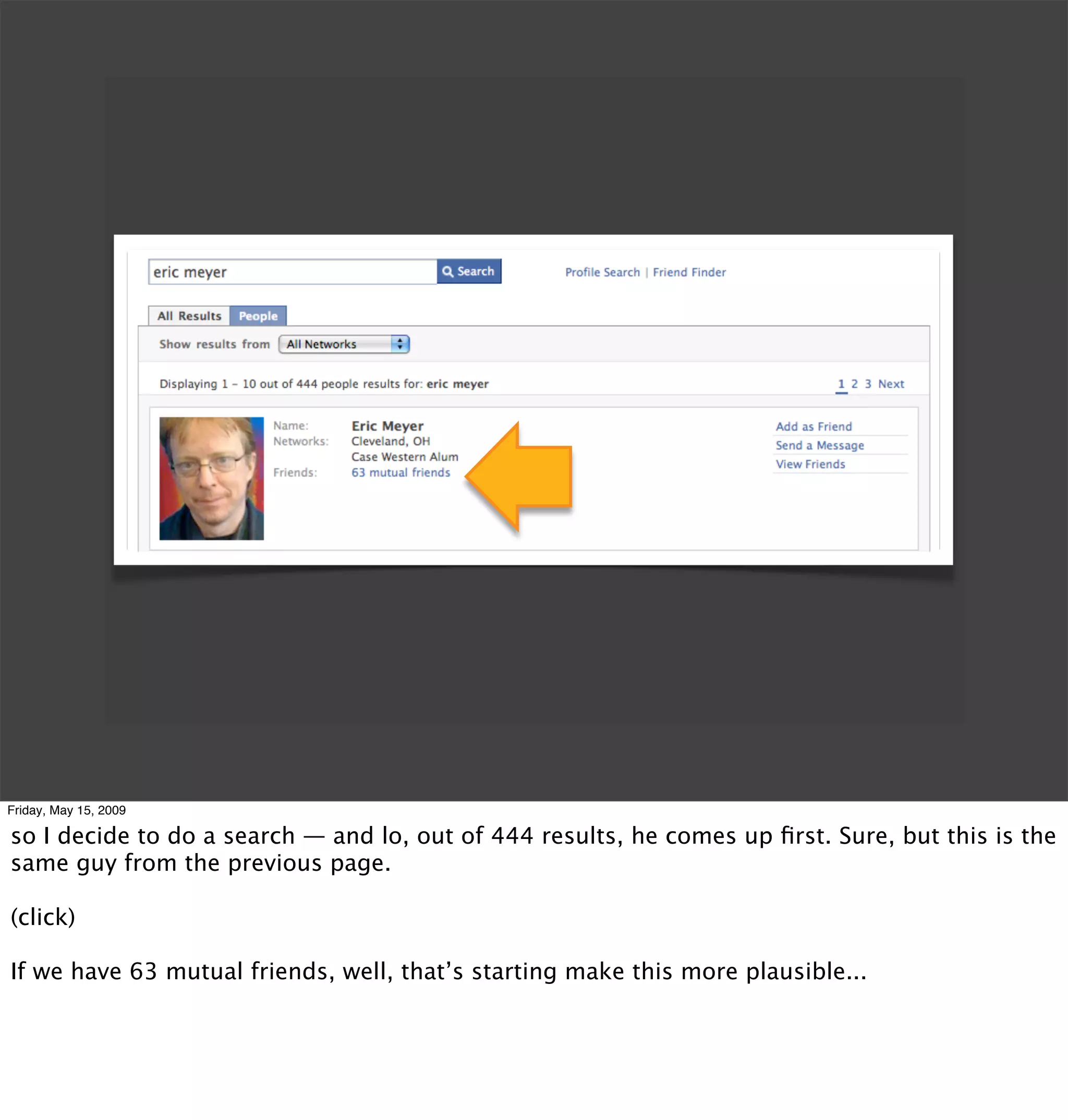 Friday, May 15, 2009

so I decide to do a search — and lo, out of 444 results, he comes up ﬁrst. Sure, but this is the
same guy from the previous page.

(click)

If we have 63 mutual friends, well, that’s starting make this more plausible...
 