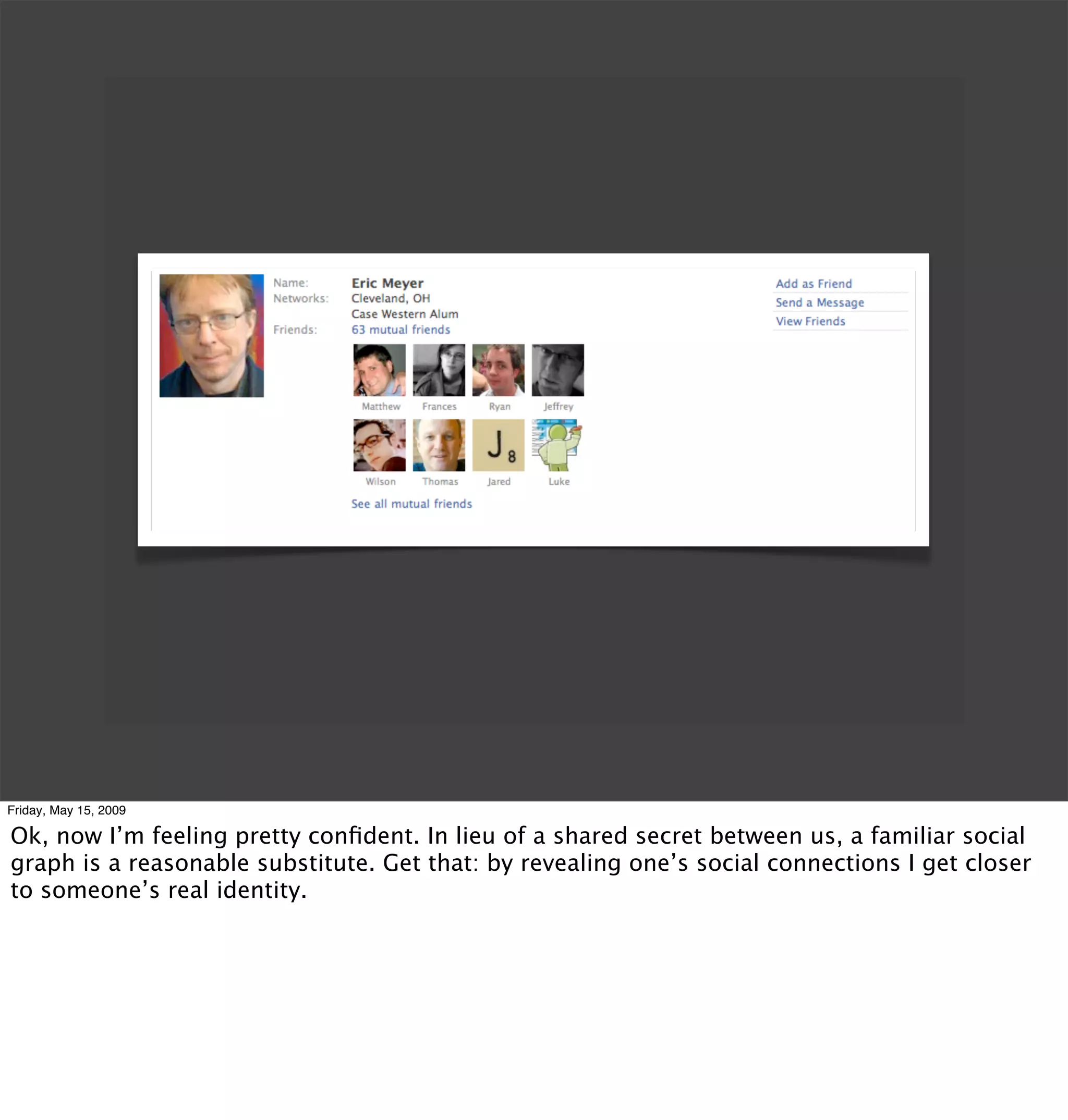Friday, May 15, 2009

Ok, now I’m feeling pretty conﬁdent. In lieu of a shared secret between us, a familiar social
graph is a reasonable substitute. Get that: by revealing one’s social connections I get closer
to someone’s real identity.
 