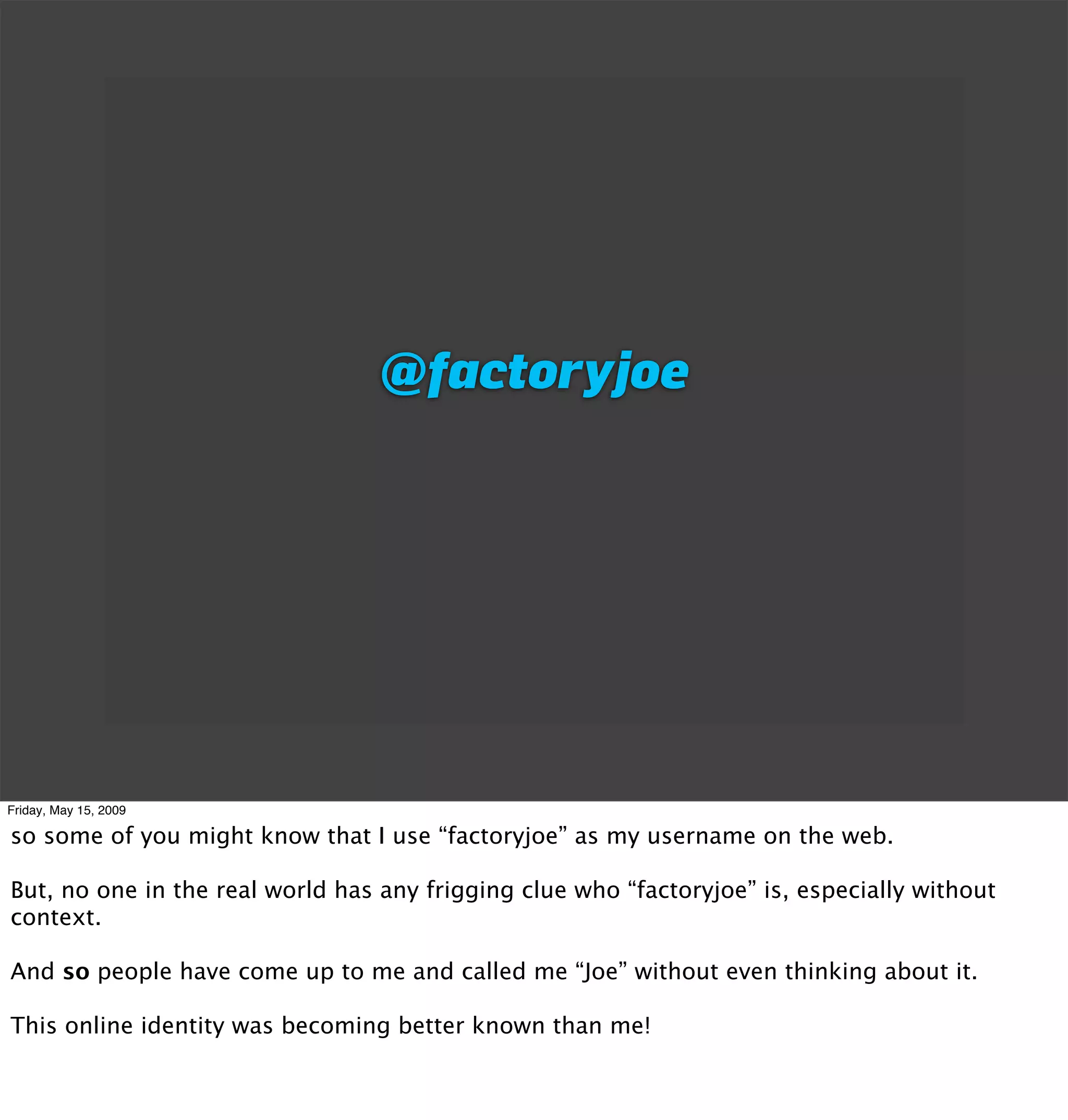 @factoryjoe




Friday, May 15, 2009

so some of you might know that I use “factoryjoe” as my username on the web.

But, no one in the real world has any frigging clue who “factoryjoe” is, especially without
context.

And so people have come up to me and called me “Joe” without even thinking about it.

This online identity was becoming better known than me!
 