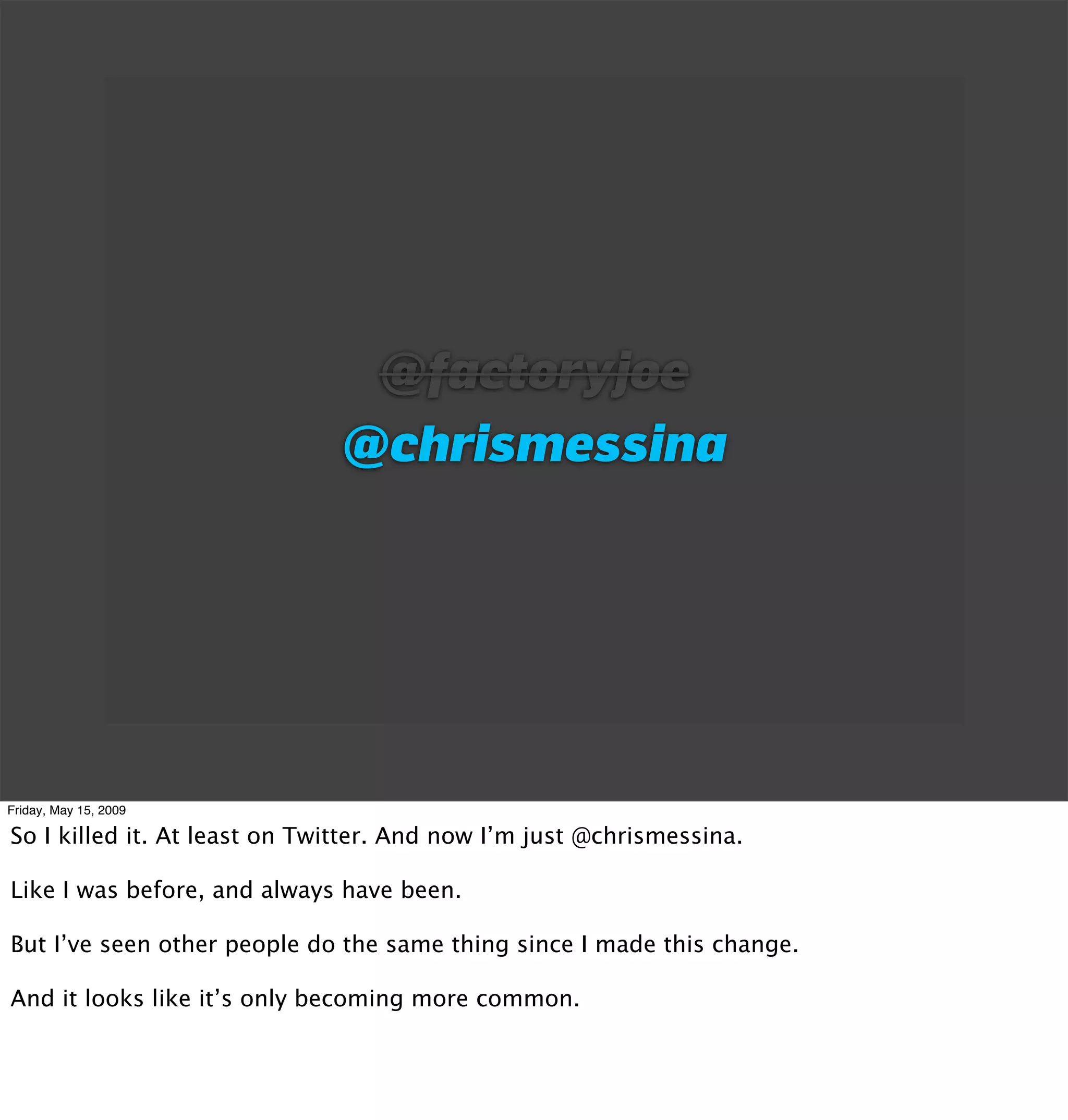 @factoryjoe
                              @chrismessina




Friday, May 15, 2009

So I killed it. At least on Twitter. And now I’m just @chrismessina.

Like I was before, and always have been.

But I’ve seen other people do the same thing since I made this change.

And it looks like it’s only becoming more common.
 