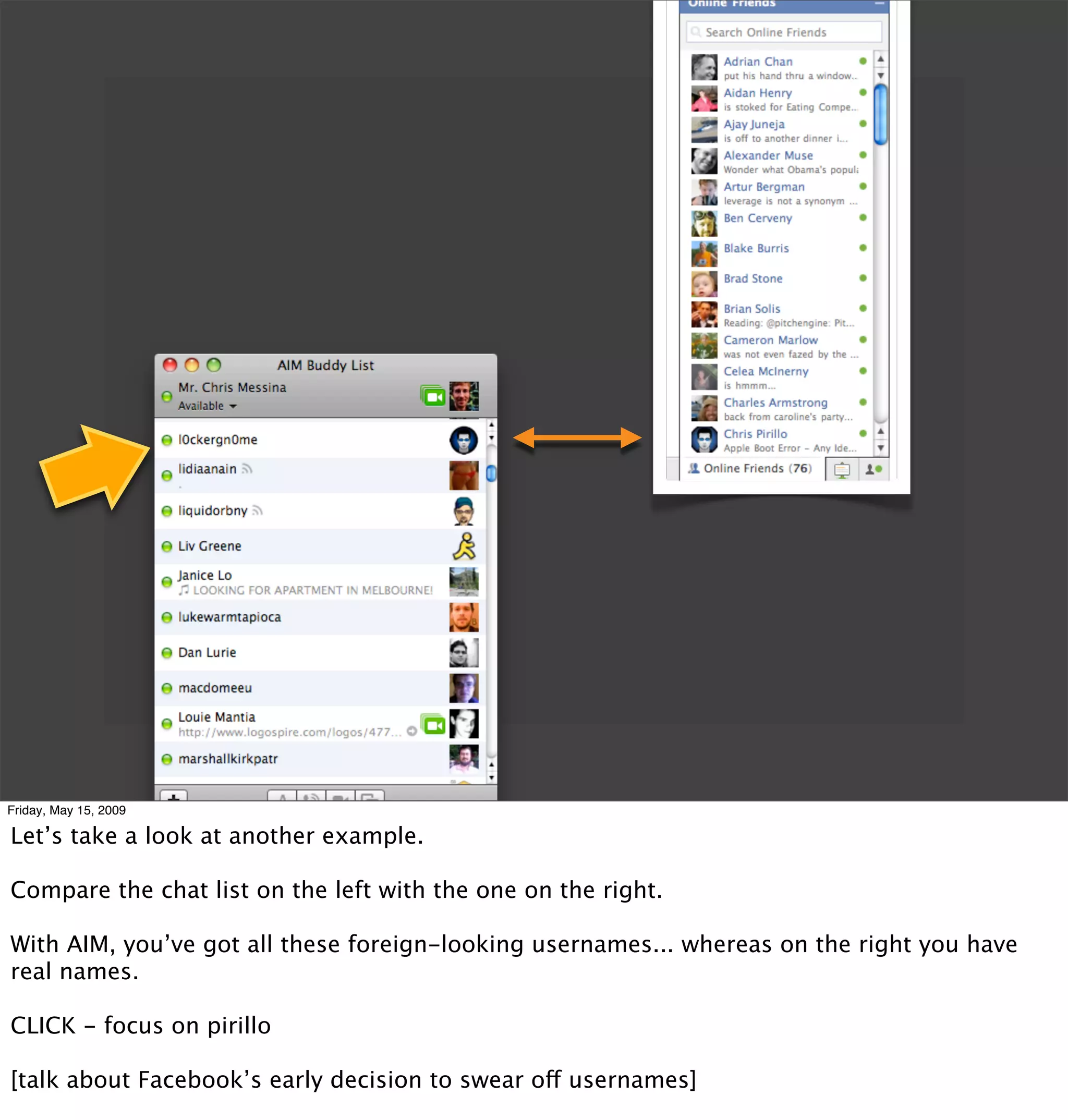 Friday, May 15, 2009

Let’s take a look at another example.

Compare the chat list on the left with the one on the right.

With AIM, you’ve got all these foreign-looking usernames... whereas on the right you have
real names.

CLICK - focus on pirillo

[talk about Facebook’s early decision to swear off usernames]
 