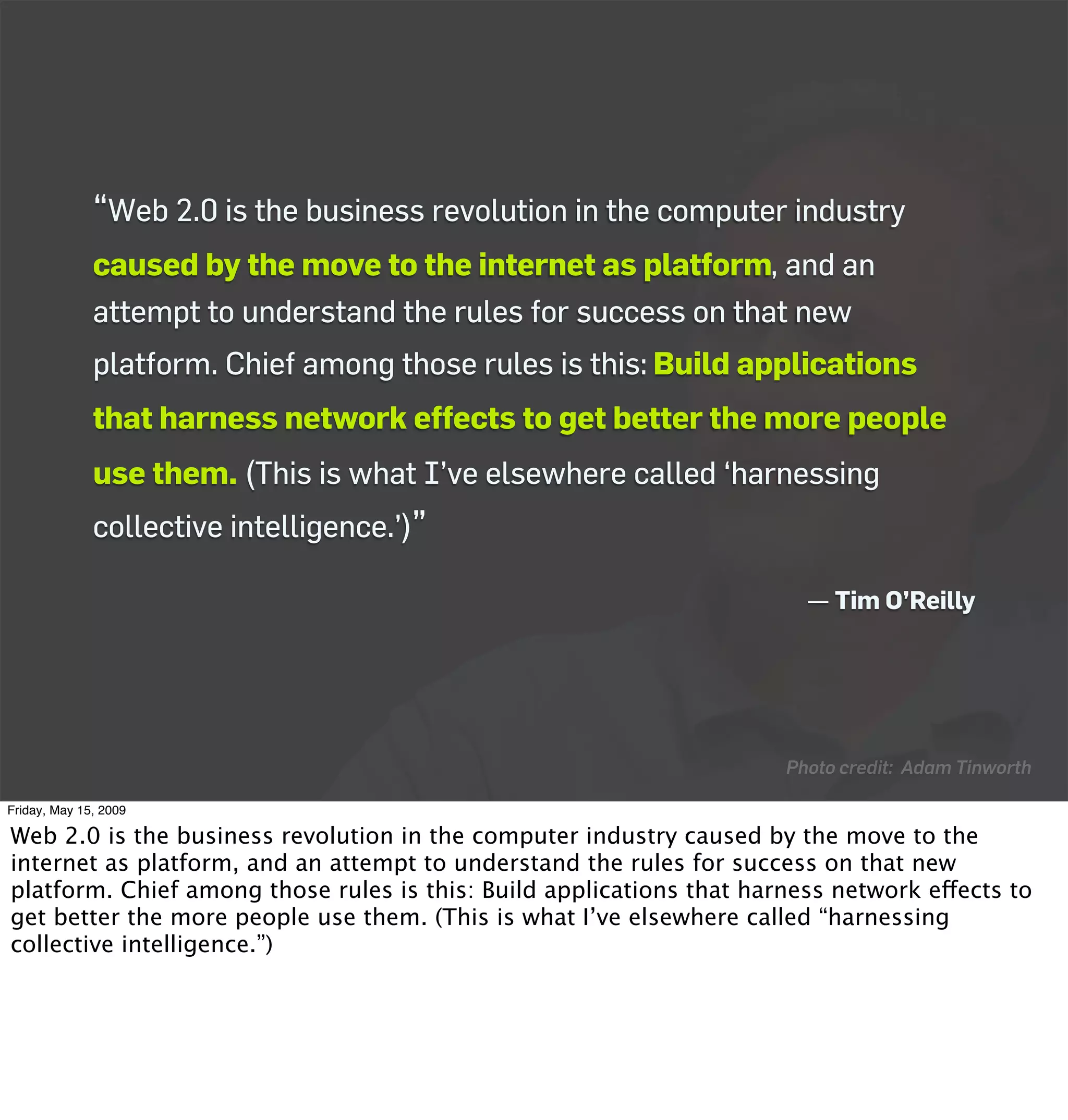 “Web 2.0 is the business revolution in the computer industry
              caused by the move to the internet as platform, and an
              attempt to understand the rules for success on that new
              platform. Chief among those rules is this: Build applications
              that harness network effects to get better the more people
              use them. (This is what I’ve elsewhere called ‘harnessing
              collective intelligence.’)”

                                                                        — Tim O’Reilly




                                                                      Photo credit: Adam Tinworth

Friday, May 15, 2009

Web 2.0 is the business revolution in the computer industry caused by the move to the
internet as platform, and an attempt to understand the rules for success on that new
platform. Chief among those rules is this: Build applications that harness network effects to
get better the more people use them. (This is what I’ve elsewhere called “harnessing
collective intelligence.”)
 