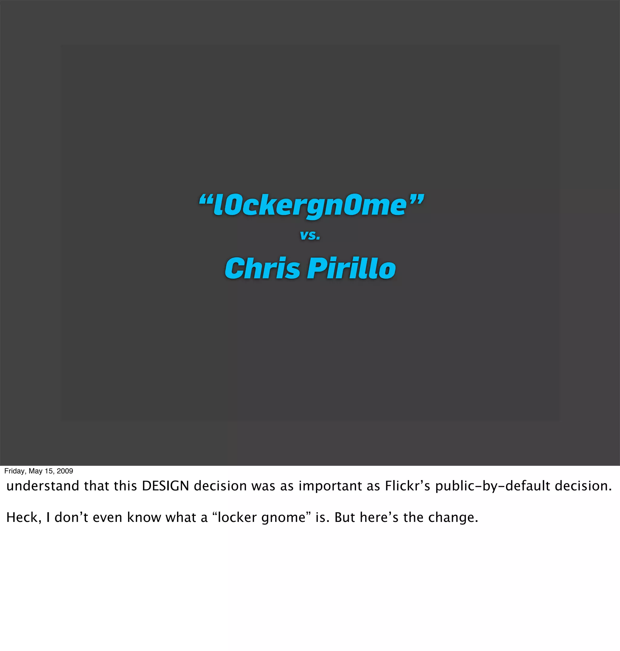 “l0ckergn0me”
                                             vs.

                                 Chris Pirillo




Friday, May 15, 2009

understand that this DESIGN decision was as important as Flickr’s public-by-default decision.

Heck, I don’t even know what a “locker gnome” is. But here’s the change.
 