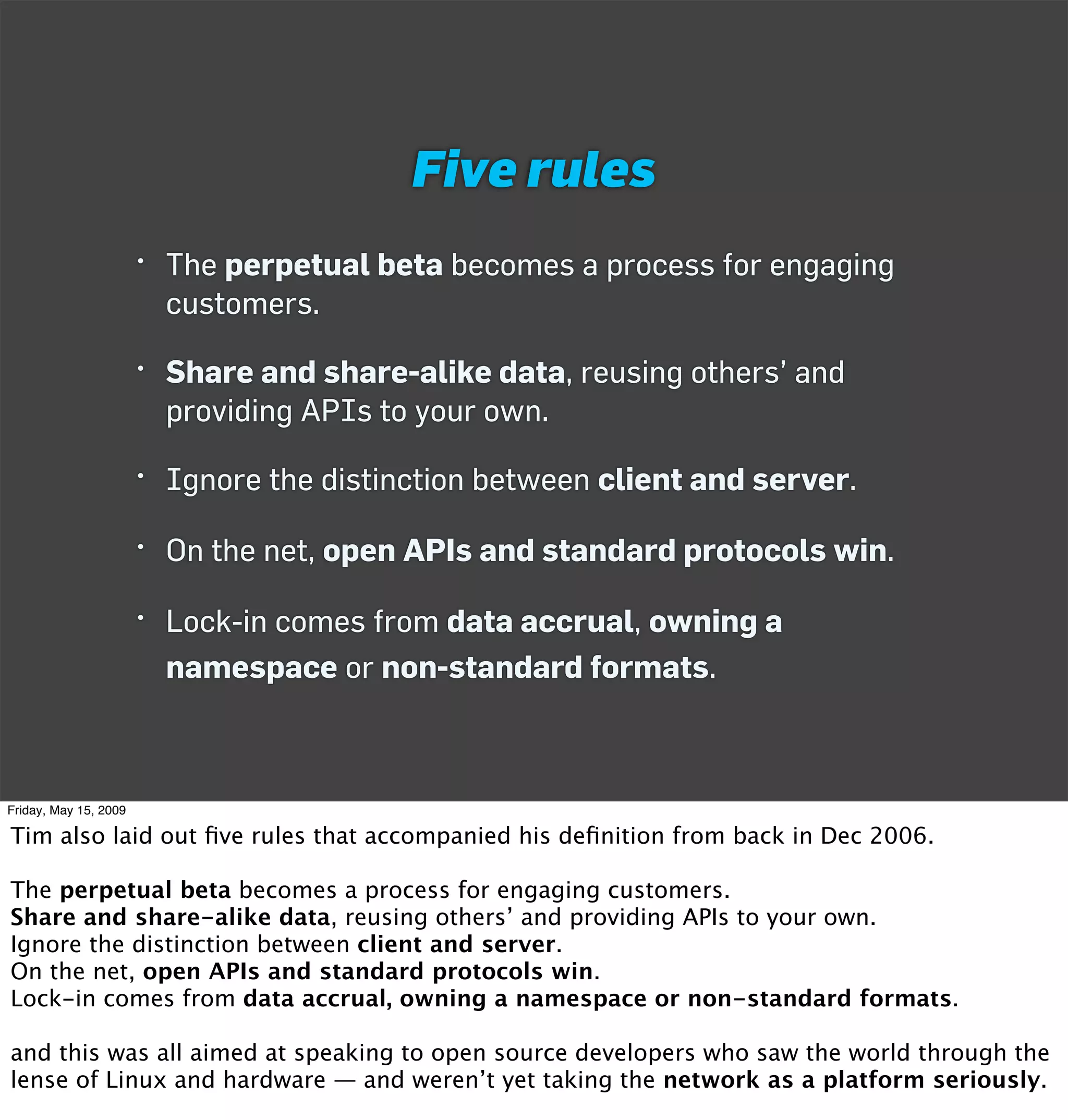 Five rules
                       • The perpetual beta becomes a process for engaging
                         customers.

                       • Share and share-alike data, reusing others’ and
                         providing APIs to your own.

                       • Ignore the distinction between client and server.

                       • On the net, open APIs and standard protocols win.

                       • Lock-in comes from data accrual, owning a
                         namespace or non-standard formats.



Friday, May 15, 2009

Tim also laid out ﬁve rules that accompanied his deﬁnition from back in Dec 2006.

The perpetual beta becomes a process for engaging customers.
Share and share-alike data, reusing others’ and providing APIs to your own.
Ignore the distinction between client and server.
On the net, open APIs and standard protocols win.
Lock-in comes from data accrual, owning a namespace or non-standard formats.

and this was all aimed at speaking to open source developers who saw the world through the
lense of Linux and hardware — and weren’t yet taking the network as a platform seriously.
 