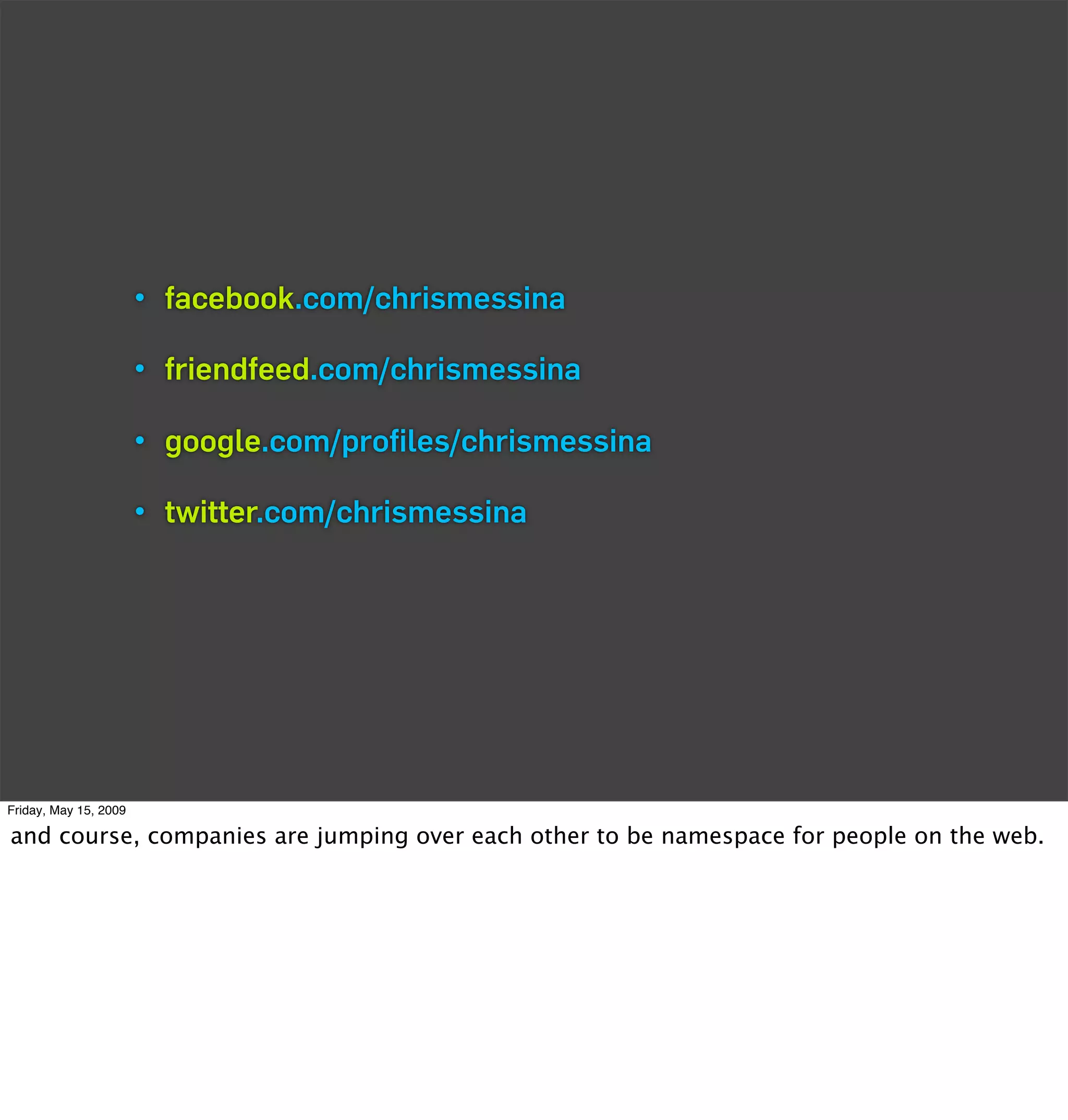 • facebook.com/chrismessina

                       • friendfeed.com/chrismessina

                       • google.com/proﬁles/chrismessina

                       • twitter.com/chrismessina




Friday, May 15, 2009

and course, companies are jumping over each other to be namespace for people on the web.
 